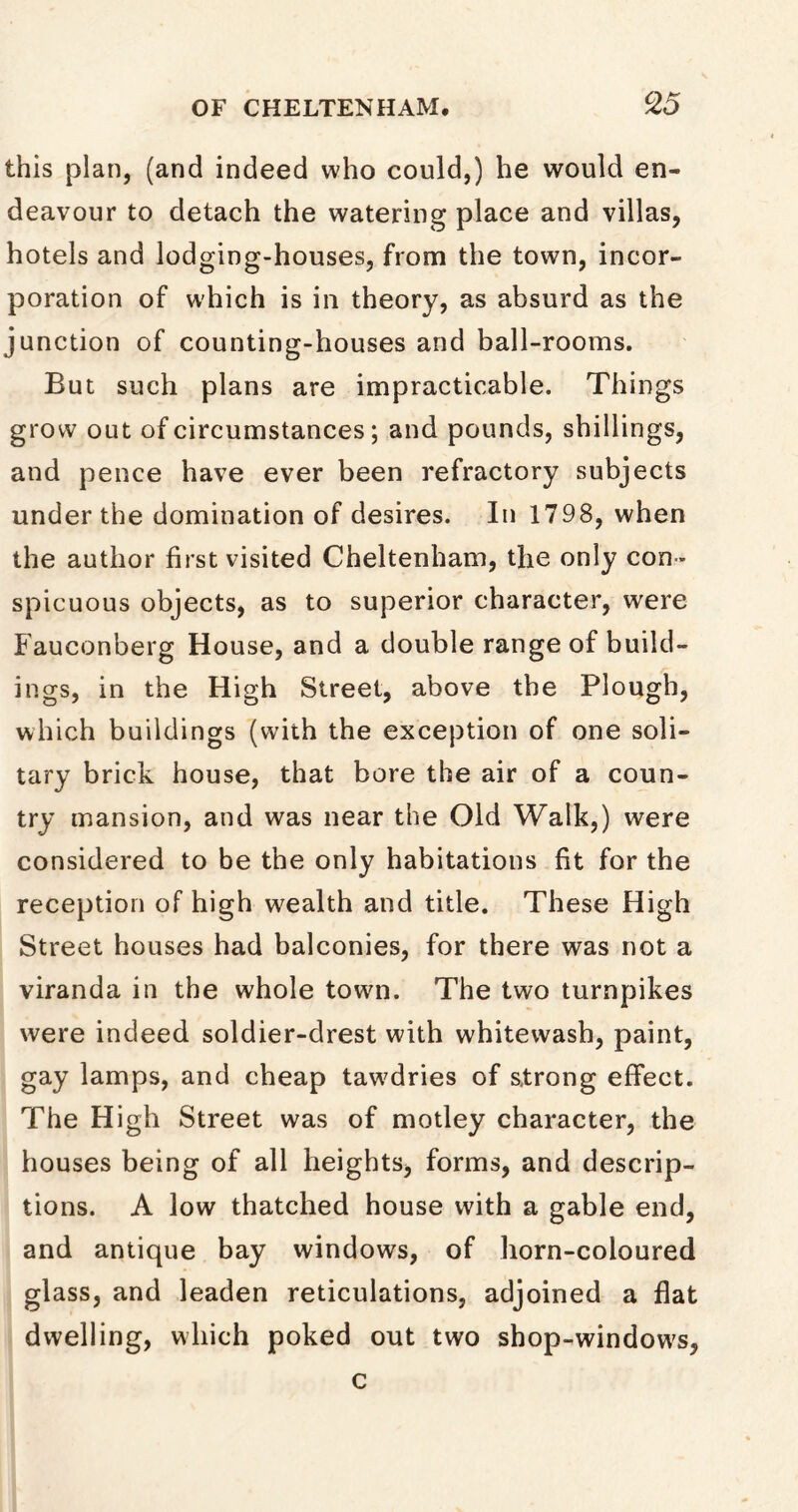 this plan, (and indeed who could,) he would en- deavour to detach the watering place and villas, hotels and lodging-houses, from the town, incor- poration of which is in theory, as absurd as the junction of counting-houses and ball-rooms. But such plans are impracticable. Things grow out of circumstances; and pounds, shillings, and pence have ever been refractory subjects under the domination of desires. In 1798, when the author first visited Cheltenham, the only con - spicuous objects, as to superior character, were Fauconberg House, and a double range of build- ings, in the High Street, above the Plough, which buildings (with the exception of one soli- tary brick house, that bore the air of a coun- try mansion, and was near the Old Walk,) were considered to be the only habitations fit for the reception of high wealth and title. These High Street houses had balconies, for there was not a viranda in the whole town. The two turnpikes were indeed soldier-drest with whitewash, paint, gay lamps, and cheap tawdries of strong effect. The High Street was of motley character, the houses being of all heights, forms, and descrip- tions. A low thatched house with a gable end, and antique bay windows, of horn-coloured glass, and leaden reticulations, adjoined a flat dwelling, which poked out two shop-windows, c
