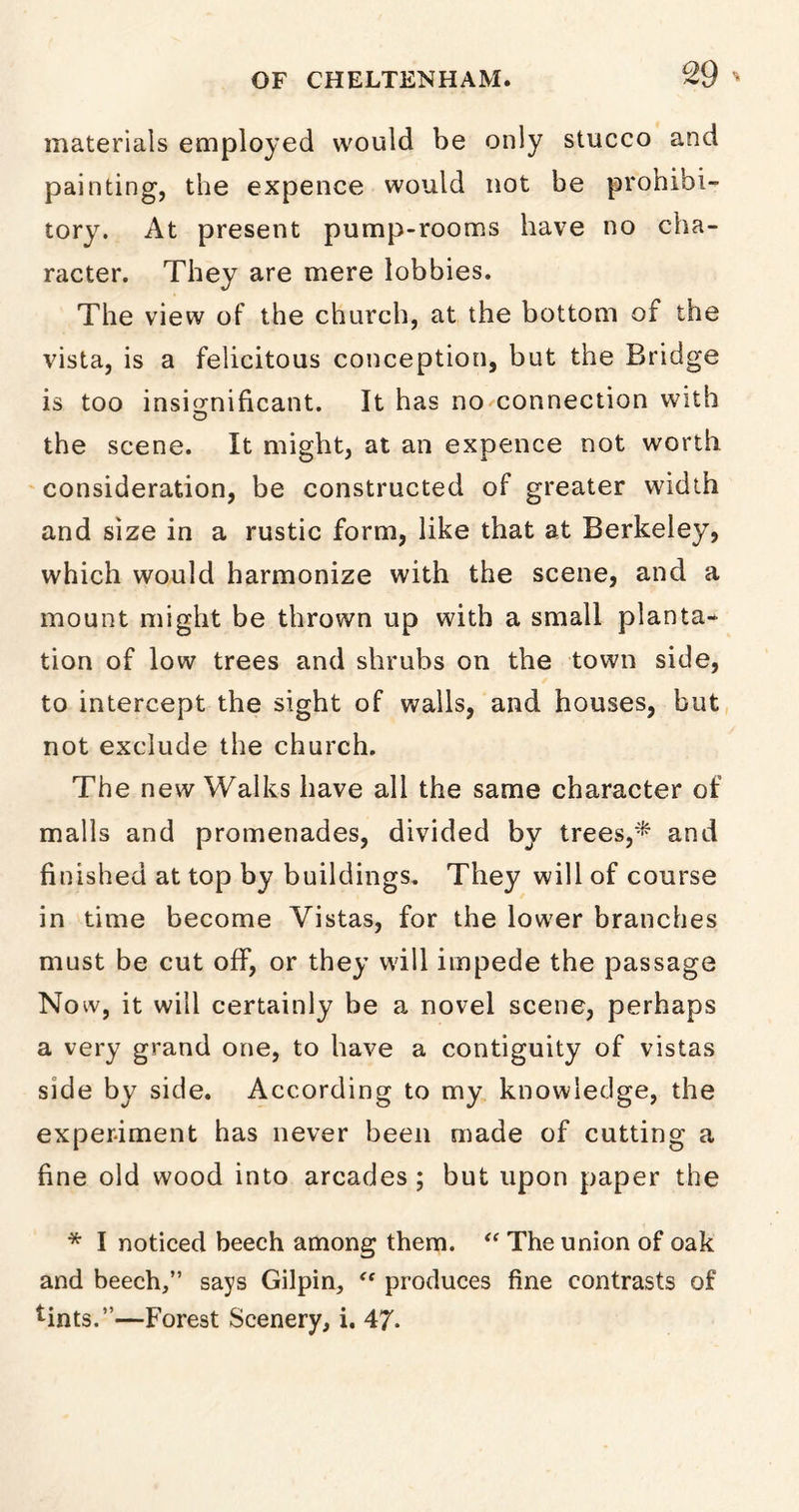 materials employed would be only stucco and painting, the expence would not be prohibi- tory. At present pump-rooms have no cha- racter. They are mere lobbies. The view of the church, at the bottom of the vista, is a felicitous conception, but the Bridge is too insignificant. It has no connection with the scene. It might, at an expence not worth consideration, be constructed of greater width and size in a rustic form, like that at Berkeley, which would harmonize with the scene, and a mount might be thrown up with a small planta- tion of low trees and shrubs on the town side, to intercept the sight of walls, and houses, but not exclude the church. The new Walks have all the same character of malls and promenades, divided by trees,* and finished at top by buildings. They will of course in time become Vistas, for the lower branches must be cut off, or they will impede the passage No w, it will certainly be a novel scene, perhaps a very grand one, to have a contiguity of vistas side by side. According to my knowledge, the experiment has never been made of cutting a fine old wood into arcades ; but upon paper the * I noticed beech among them. “ The union of oak and beech,” says Gilpin, “ produces fine contrasts of *ints.”—Forest Scenery, i. 47.