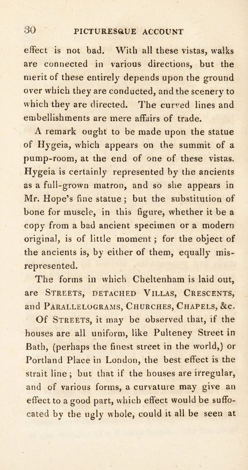 effect is not bad. With all these vistas, walks are connected in various directions, but the merit of these entirely depends upon the ground over which they are conducted, and the scenery to which they are directed. The curved lines and embellishments are mere affairs of trade. A remark ought to be made upon the statue of Hygeia, which appears on the summit of a pump-room, at the end of one of these vistas. Hygeia is certainly represented by the ancients as a full-grown matron, and so she appears in Mr. Hope’s fine statue ; but the substitution of bone for muscle, in this figure, whether it be a copy from a bad ancient specimen or a modern original, is of little moment; for the object of the ancients is, by either of them, equally mis- represented. The forms in which Cheltenham is laid out, are Streets, detached Villas, Crescents, and Parallelograms, Churches, Chapels, &c. Of Streets, it may be observed that, if the houses are all uniform, like Pulteney Street in Bath, (perhaps the finest street in the world,) or Portland Place in London, the best effect is the strait line ; but that if the houses are irregular, and of various forms, a curvature may give an effect to a good part, which effect would be suffo- cated by the ugly whole, could it all be seen at