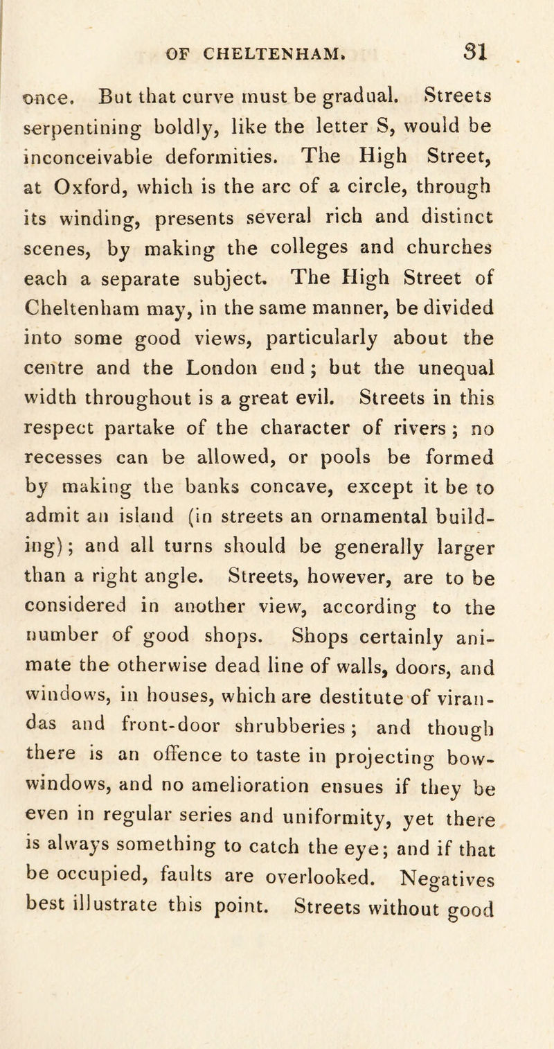 once. But that curve must be gradual. Streets serpentining boldly, like the letter S, would be inconceivable deformities. The High Street, at Oxford, which is the arc of a circle, through its winding, presents several rich and distinct scenes, by making the colleges and churches each a separate subject. The High Street of Cheltenham may, in the same manner, be divided into some good views, particularly about the centre and the London end; but the unequal width throughout is a great evil. Streets in this respect partake of the character of rivers ; no recesses can be allowed, or pools be formed by making the banks concave, except it be to admit an island (in streets an ornamental build- ing) ; and all turns should be generally larger than a right angle. Streets, however, are to be considered in another view, according to the number of good shops. Shops certainly ani- mate the otherwise dead line of walls, doors, and windows, in houses, which are destitute of viran- das and front-door shrubberies; and though there is an offence to taste in projecting bow- windows, and no amelioration ensues if they be even in regular series and uniformity, yet there is always something to catch the eye; and if that be occupied, faults are overlooked. Negatives best illustrate this point. Streets without good
