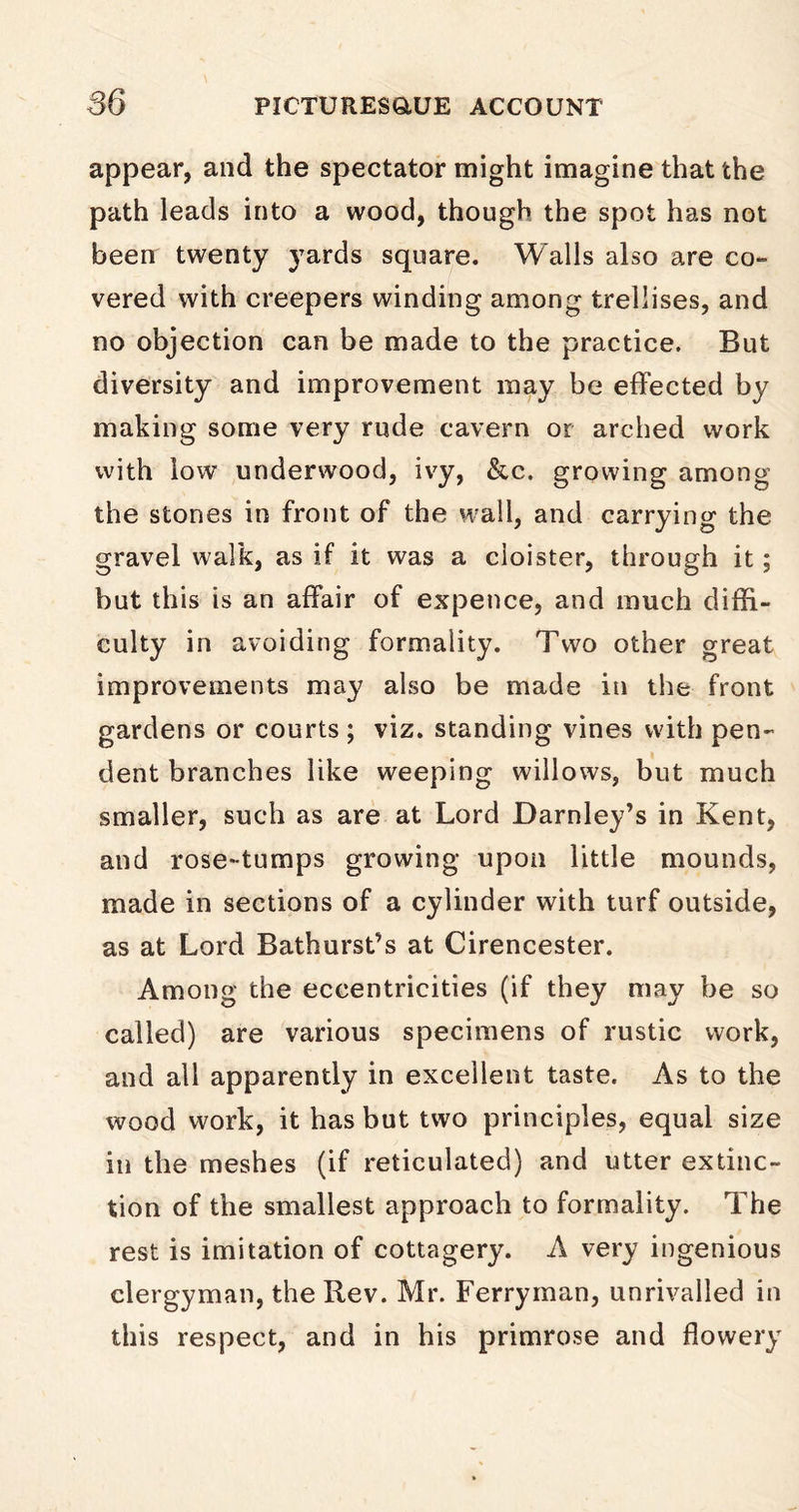 appear, and the spectator might imagine that the path leads into a wood, though the spot has not been twenty jTards square. Walls also are co- vered with creepers winding among trellises, and no objection can be made to the practice. But diversity and improvement may be effected by making some very rude cavern or arched work with low underwood, ivy, &c. growing among the stones in front of the wall, and carrying the gravel walk, as if it was a cloister, through it; but this is an affair of expence, and much diffi- culty in avoiding formality. Two other great improvements may also be made in the front gardens or courts ; viz. standing vines with pen- dent branches like weeping willows, but much smaller, such as are at Lord Darnley’s in Kent, and rose-tumps growing upon little mounds, made in sections of a cylinder with turf outside, as at Lord Bathurst’s at Cirencester. Among the eccentricities (if they may be so called) are various specimens of rustic work, and all apparently in excellent taste. As to the wood work, it has but two principles, equal size in the meshes (if reticulated) and utter extinc- tion of the smallest approach to formality. The rest is imitation of cottagery. A very ingenious clergyman, the Rev. Mr. Ferryman, unrivalled in this respect, and in his primrose and flowery