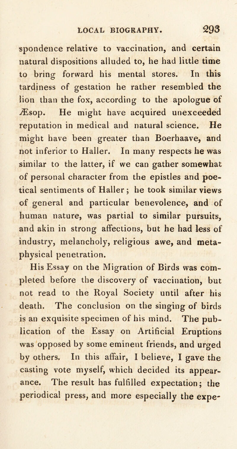 spondence relative to vaccination, and certain natural dispositions alluded to, he had little time to bring: forward his mental stores. In this tardiness of gestation he rather resembled the lion than the fox, according to the apologue of -<Esop. He might have acquired unexceeded reputation in medical and natural science. He might have been greater than Boerhaave, and not inferior to Haller. In many respects he was similar to the latter, if we can gather somewhat of personal character from the epistles and poe- tical sentiments of Haller ; he took similar views of general and particular benevolence, and of human nature, was partial to similar pursuits, and akin in strong affections, but he had less of industry, melancholy, religious awe, and meta- physical penetration. His Essay on the Migration of Birds was com- pleted before the discovery of vaccination, but not read to the Royal Society until after his death. The conclusion on the singing of birds is an exquisite specimen of his mind. The pub- lication of the Essay on Artificial Eruptions was opposed by some eminent friends, and urged by others. In this affair, I believe, I gave the casting vote myself, which decided its appear- ance. The result has fulfilled expectation; the periodical press, and more especially the expe-