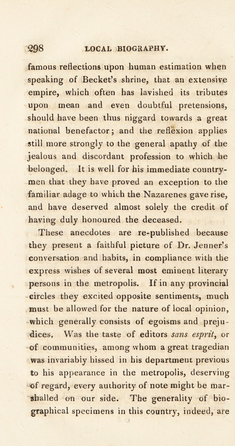 famous reflections upon human estimation when speaking of Becket’s shrine, that an extensive empire, which often has lavished its tributes upon mean and even doubtful pretensions, should have been thus niggard towards a great national benefactor; and the reflexion applies still more strongly to the general apathy of the jealous and discordant profession to which he belonged. It is well for his immediate country- men that they have proved an exception to the familiar adage to which the Nazarenes gave rise, and have deserved almost solely the credit of having duly honoured the deceased. These anecdotes are re-published because they present a faithful picture of Dr. Jenner’s conversation and habits, in compliance with the express wishes of several most eminent literary persons in the metropolis. If in any provincial circles they excited opposite sentiments, much must be allowed for the nature of local opinion, which generally consists of egoisms and preju- dices, Was the taste of editors sans esprit, or of communities, among whom a great tragedian was invariably hissed in his department previous to his appearance in the metropolis, deserving of regard, every authority of note might be mar- shalled on our side. The generality of bio- graphical specimens in this country, indeed, are