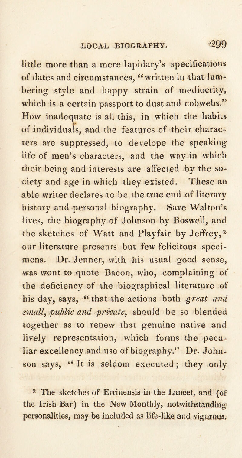 little more than a mere lapidary’s specifications of dates and circumstances, “ written in that lum- bering style and happy strain of mediocrity, which is a certain passport to dust and cobwebs.” How inadequate is all this, in which the habits of individuals, and the features of their charac- ters are suppressed, to develope the speaking life of men’s characters, and the way in which their being and interests are affected by the so- ciety and age in which they existed. These an able writer declares to be the true end of literary history and personal biography. Save Walton’s lives, the biography of Johnson by Boswell, and the sketches of Watt and Playfair by Jeffrey,* our literature presents but few felicitous speci- mens, Dr. Jenner, with his usual good sense, was wont to quote Bacon, who, complaining of the deficiency of the biographical literature of his day, says, “ that the actions both great and small, public and private, should be so blended together as to renew that genuine native and lively representation, which forms the pecu- liar excellency and use of biography.” Dr. John- son says, “ It is seldom executed ; they only * The sketches of Errinensis in the lancet, and (of the Irish Bar) in the New Monthly, notwithstanding personalities, may be included as life-like and vigorous.