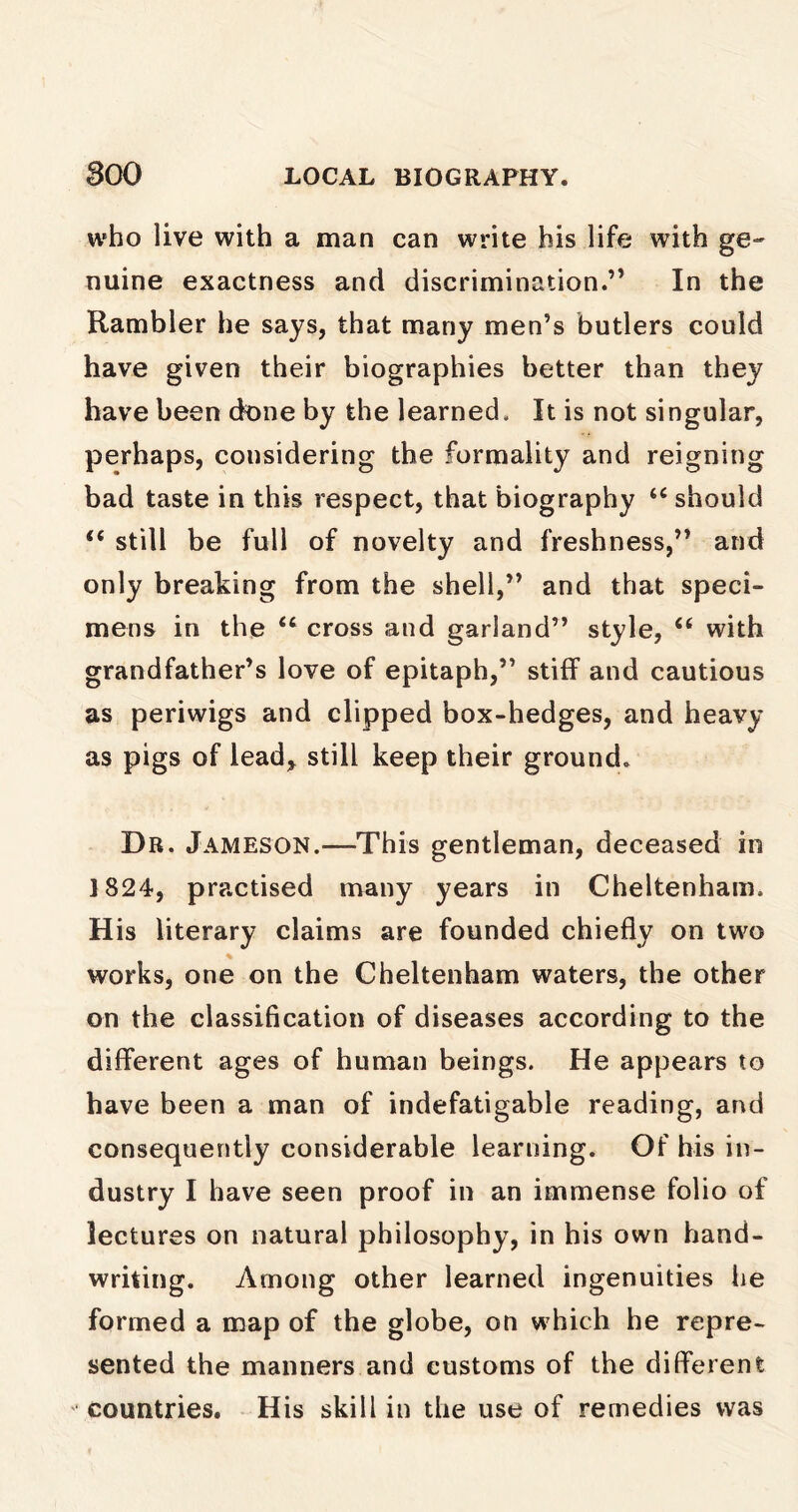 who live with a man can write his life with ge- nuine exactness and discrimination.” In the Rambler he says, that many men’s butlers could have given their biographies better than they have been done by the learned. It is not singular, perhaps, considering the formality and reigning bad taste in this respect, that biography “ should i( still be full of novelty and freshness,” and only breaking from the shell,” and that speci- mens in the “ cross and garland” style, “ with grandfather’s love of epitaph,” stiff and cautious as periwigs and clipped box-hedges, and heavy as pigs of lead, still keep their ground. Dr. Jameson.—This gentleman, deceased in 1824, practised many years in Cheltenham. His literary claims are founded chiefly on two works, one on the Cheltenham waters, the other on the classification of diseases according to the different ages of human beings. He appears to have been a man of indefatigable reading, and consequently considerable learning. Of his in- dustry I have seen proof in an immense folio of lectures on natural philosophy, in his own hand- writing. Among other learned ingenuities he formed a map of the globe, on which he repre- sented the manners and customs of the different countries. His skill in the use of remedies was