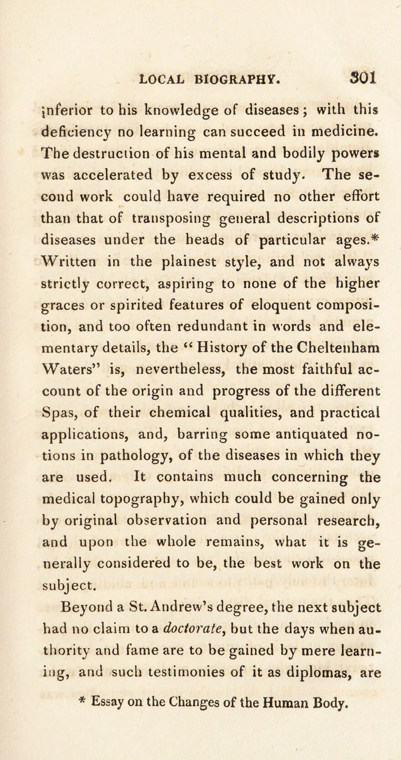 inferior to his knowledge of diseases; with this deficiency no learning can succeed in medicine. The destruction of his mental and bodily powers was accelerated by excess of study. The se- cond work could have required no other effort than that of transposing general descriptions of diseases under the heads of particular ages.* Written in the plainest style, and not always strictly correct, aspiring to none of the higher graces or spirited features of eloquent composi- tion, and too often redundant in words and ele- mentary details, the “ History of the Cheltenham Waters” is, nevertheless, the most faithful ac- count of the origin and progress of the different Spas, of their chemical qualities, and practical applications, and, barring some antiquated no- tions in pathology, of the diseases in which they are used. It contains much concerning the medical topography, which could be gained only by original observation and personal research, and upon the whole remains, what it is ge- nerally considered to be, the best work on the subject. Beyond a St. Andrew’s degree, the next subject had no claim to a doctorate, but the days when au- thority and fame are to be gained by mere learn- ing, and such testimonies of it as diplomas, are * Essay on the Changes of the Human Body.