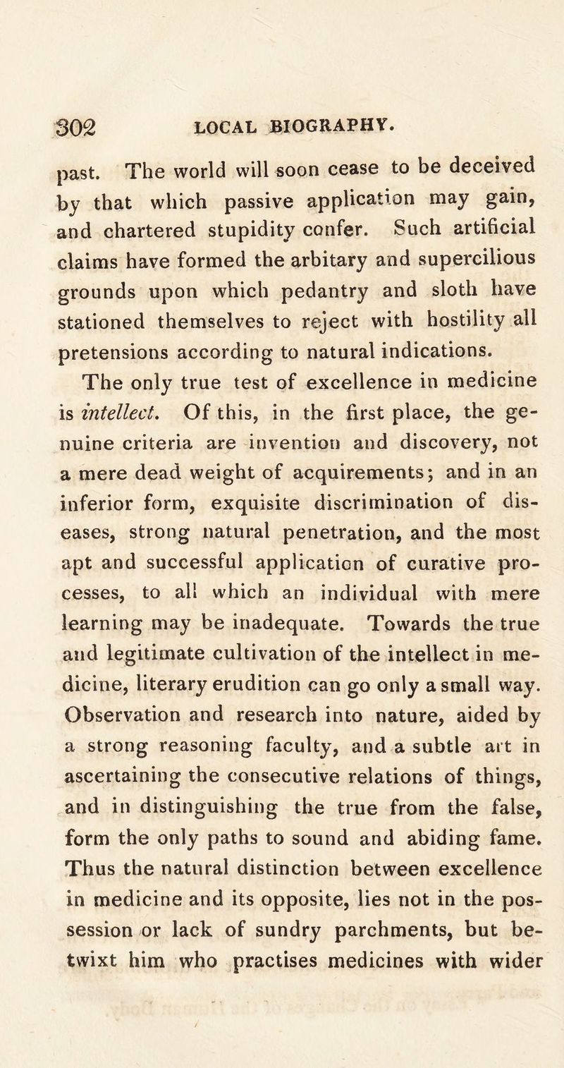 past. The world will soon cease to be deceived by that which passive application may gain, and chartered stupidity confer. Such artificial claims have formed the arbitary and supercilious grounds upon which pedantry and sloth have stationed themselves to reject with hostility ail pretensions according to natural indications. The only true test of excellence in medicine is intellect. Of this, in the first place, the ge- nuine criteria are invention and discovery, not a mere dead weight of acquirements; and in an inferior form, exquisite discrimination of dis- eases, strong natural penetration, and the most apt and successful application of curative pro- cesses, to all which an individual with mere learning may be inadequate. Towards the true and legitimate cultivation of the intellect in me- dicine, literary erudition can go only a small way. Observation and research into nature, aided by a strong reasoning faculty, and a subtle art in ascertaining the consecutive relations of things, and in distinguishing the true from the false, form the only paths to sound and abiding fame. Thus the natural distinction between excellence in medicine and its opposite, lies not in the pos- session or lack of sundry parchments, but be- twixt him who practises medicines with wider