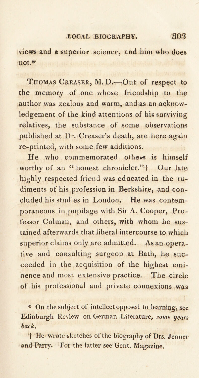 views and a superior science, and him who does not.* Thomas Greaser, M. D.—-Out of respect to the memory of one whose friendship to the author was zealous and warm, and as an acknow- ledgement of the kind attentions of his surviving relatives, the substance of some observations published at Dr. Greaser’s death, are here again re-printed, with some few additions. He who commemorated others is himself worthy of an u honest chronicler.”f Our late highly respected friend was educated in the ru- diments of his profession in Berkshire, and con- cluded his studies in London. He was contem- poraneous in pupilage with Sir A. Cooper, Pro- fessor Colman, and others, with whom he sus- tained afterwards that liberal intercourse to which superior claims only are admitted. As an opera- tive and consulting surgeon at Bath, he suc- ceeded in the acquisition of the highest emi- nence and most extensive practice. The circle of his professional and private connexions was * On the subject of intellect opposed to learning, see Edinburgh Review on German Literature, some years back, t He wrote sketches of the biography of Drs. Jenner and Parry. For the latter see Gent. Magazine.