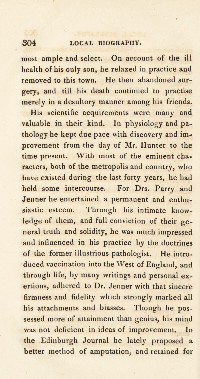 most ample and select. On account of the ill health of his only son, he relaxed in practice and removed to this town. He then abandoned sur- gery, and till his death continued to practise merely in a desultory manner among his friends. His scientific acquirements were many and valuable in their kind. In physiology and pa- thology he kept due pace with discovery and im- provement from the day of Mr. Hunter to the time present. With most of the eminent cha- racters, both of the metropolis and country, who have existed during the last forty years, he had held some intercourse. For Drs. Parry and Jenner he entertained a permanent and enthu- siastic esteem. Through his intimate know- ledge of them, and full conviction of their ge- neral truth and solidity, he was much impressed and influenced in his practice by the doctrines of the former illustrious pathologist. He intro- duced vaccination into the West of England, and through life, by many writings and personal ex- ertions, adhered to Dr. Jenner with that sincere firmness and fidelity which strongly marked all his attachments and biasses. Though he pos- sessed more of attainment than genius, his mind was not deficient in ideas of improvement. In the Edinburgh Journal he lately proposed a better method of amputation, and retained for