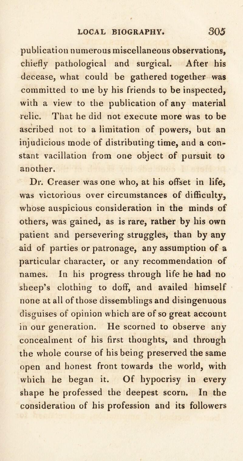 publication numerous miscellaneous observations, chiefly pathological and surgical. After his decease, what could be gathered together was committed to me by his friends to be inspected, with a view to the publication of any material relic. That he did not execute more was to be ascribed not to a limitation of powers, but an injudicious mode of distributing time, and a con- stant vacillation from one object of pursuit to another. Dr. Creaser was one who, at his offset in life, was victorious over circumstances of difficulty, whose auspicious consideration in the minds of others, was gained, as is rare, rather by his own patient and persevering struggles, than by any aid of parties or patronage, any assumption of a particular character, or any recommendation of names. In his progress through life he had no sheep’s clothing to doff, and availed himself none at all of those dissemblings and disingenuous disguises of opinion which are of so great account in our generation. He scorned to observe any concealment of his first thoughts, and through the whole course of his being preserved the same open and honest front towards the world, with which he began it. Of hypocrisy in every shape he professed the deepest scorn. In the consideration of his profession and its followers