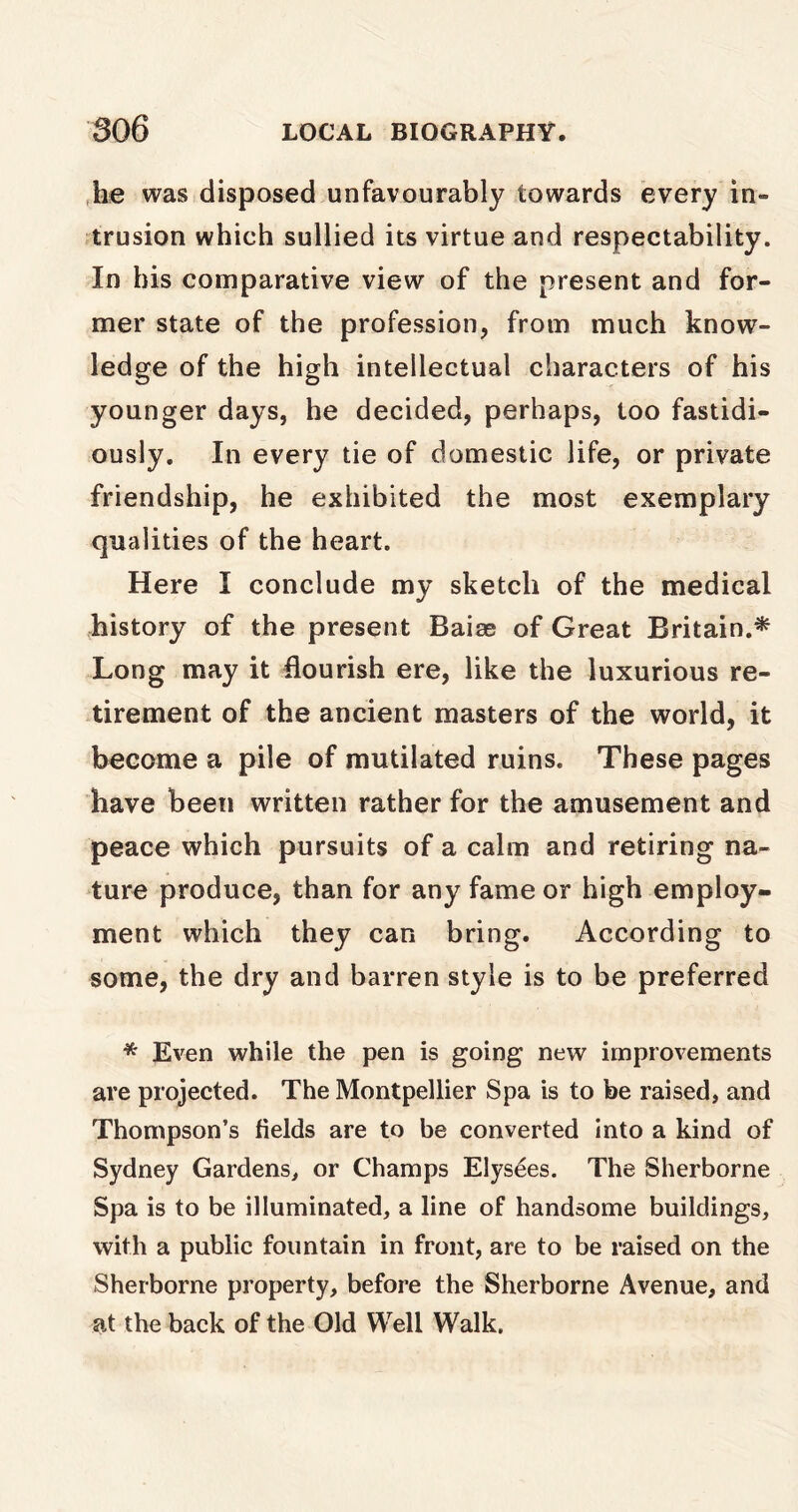 he was disposed unfavourably towards every in- trusion which sullied its virtue and respectability. In his comparative view of the present and for- mer state of the profession, from much know- ledge of the high intellectual characters of his younger days, he decided, perhaps, too fastidi- ously. In every tie of domestic life, or private friendship, he exhibited the most exemplary qualities of the heart. Here I conclude my sketch of the medical history of the present Baiae of Great Britain.* Long may it flourish ere, like the luxurious re- tirement of the ancient masters of the world, it become a pile of mutilated ruins. These pages have been written rather for the amusement and peace which pursuits of a calm and retiring na- ture produce, than for any fame or high employ- ment which they can bring. According to some, the dry and barren style is to be preferred * Even while the pen is going new improvements are projected. The Montpellier Spa is to be raised, and Thompson’s fields are to be converted into a kind of Sydney Gardens, or Champs Elysees. The Sherborne Spa is to be illuminated, a line of handsome buildings, with a public fountain in front, are to be raised on the Sherborne property, before the Sherborne Avenue, and at the back of the Old Well Walk.