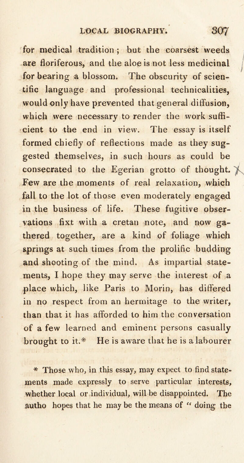 for medical tradition ; but the coarsest weeds are floriferous, and the aloe is not less medicinal for bearing a blossom. The obscurity of scien- tific language and professional technicalities, would only have prevented that general diffusion, which were necessary to render the work suffi- cient to the end in view. The essay is itself formed chiefly of reflections made as they sug- gested themselves, in such hours as could be consecrated to the Egerian grotto of thought, 'i Few are the moments of real relaxation, which fall to the lot of those even moderately engaged in the business of life. These fugitive obser- vations fixt with a Cretan note, and now ga- thered together, are a kind of foliage which springs at such times from the prolific budding and shooting of the mind. As impartial state- ments, I hope they may serve the interest of a place which, like Paris to Morin, has differed in no respect from an hermitage to the writer, than that it has afforded to him the conversation of a few learned and eminent persons casually brought to it.* He is aware that he is a labourer * Those who, in this essay, may expect to find state- ments made expressly to serve particular interests, whether local or individual, will be disappointed. The autho hopes that he may be the means of “ doing the