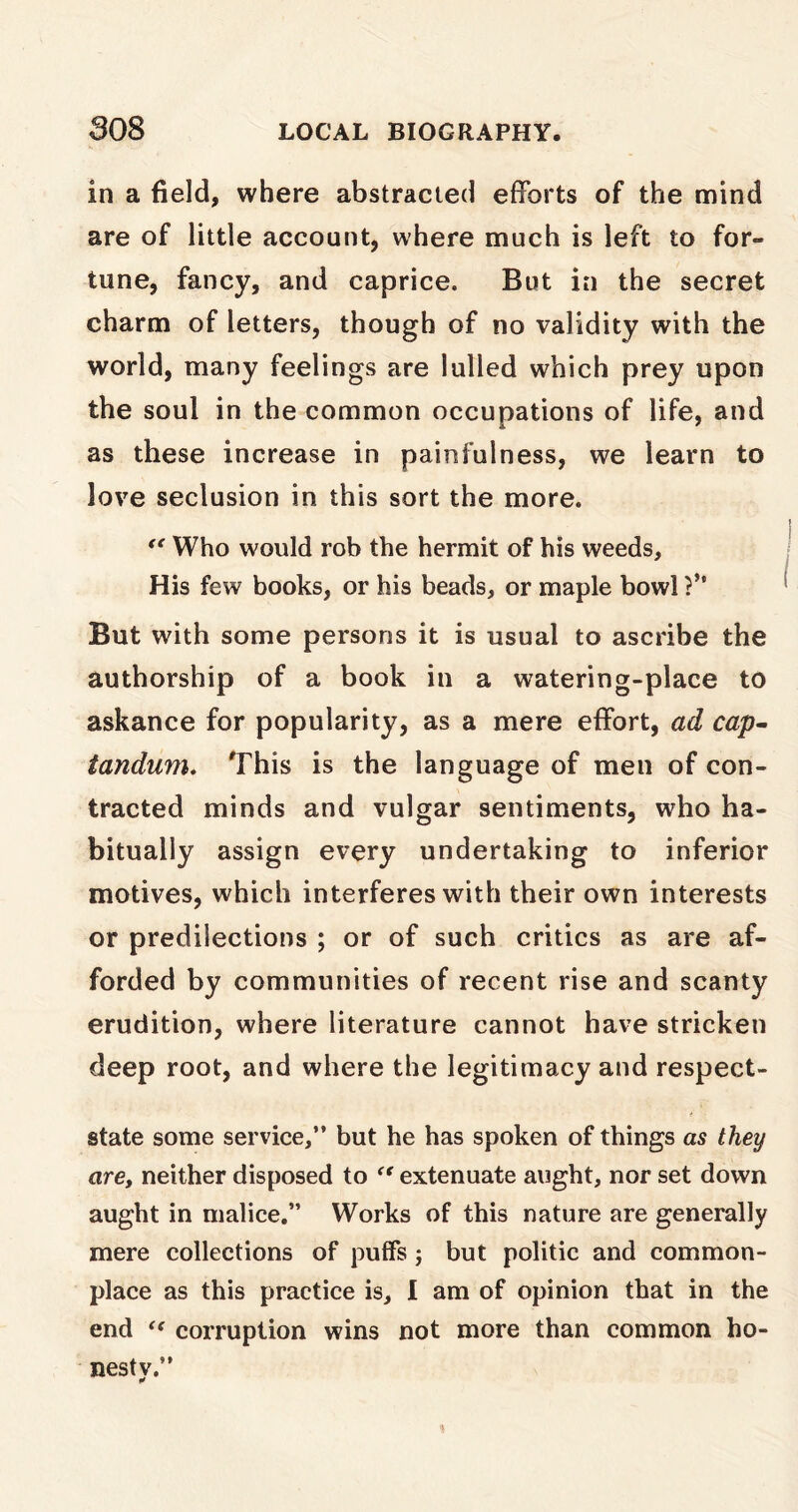 in a field, where abstracted efforts of the mind are of little account, where much is left to for- tune, fancy, and caprice. But in the secret charm of letters, though of no validity with the world, many feelings are lulled which prey upon the soul in the common occupations of life, and as these increase in painfulness, we learn to love seclusion in this sort the more. “ Who would rob the hermit of his weeds. His few books, or his beads, or maple bowl ?” But with some persons it is usual to ascribe the authorship of a book in a watering-place to askance for popularity, as a mere effort, ad cap- tandum. This is the language of men of con- tracted minds and vulgar sentiments, who ha- bitually assign every undertaking to inferior motives, which interferes with their own interests or predilections ; or of such critics as are af- forded by communities of recent rise and scanty erudition, where literature cannot have stricken deep root, and where the legitimacy and respect- state some service,” but he has spoken of things as they are, neither disposed to <( extenuate aught, nor set down aught in malice.” Works of this nature are generally mere collections of puffs; but politic and common- place as this practice is, I am of opinion that in the end “ corruption wins not more than common ho- nesty.”