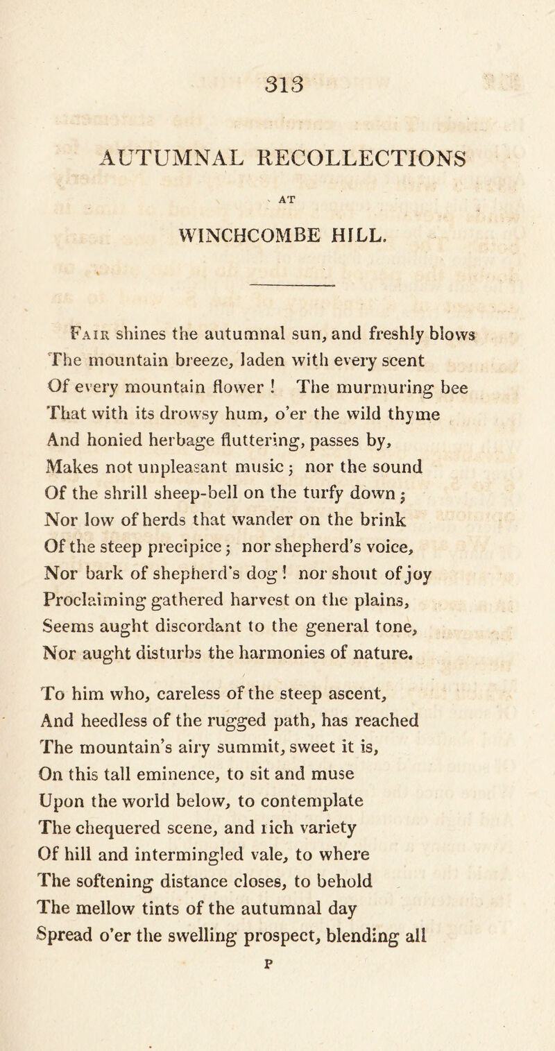 AUTUMNAL RECOLLECTIONS v AT WINCHCOMBE HILL. Fair shines the autumnal sun, and freshly blows The mountain breeze, laden with every scent Of every mountain flower ! The murmuring bee That with its drowsy hum, o’er the wild thyme And honied herbage fluttering, passes by. Makes not unpleasant music 5 nor the sound Of the shrill sheep-bell on the turfy down $ Nor low of herds that wander on the brink Of the steep precipice; nor shepherd’s voice. Nor bark of shepherd’s dog! nor shout of joy Proclaiming gathered harvest on the plains. Seems aught discordant to the general tone. Nor aught disturbs the harmonies of nature. To him who, careless of the steep ascent. And heedless of the rugged path, has reached The mountain’s airy summit, sweet it is. On this tall eminence, to sit and muse Upon the world below, to contemplate The chequered scene, and l ich variety Of hill and intermingled vale, to where The softening distance closes, to behold The mellow tints of the autumnal day Spread o’er the swelling prospect, blending all p