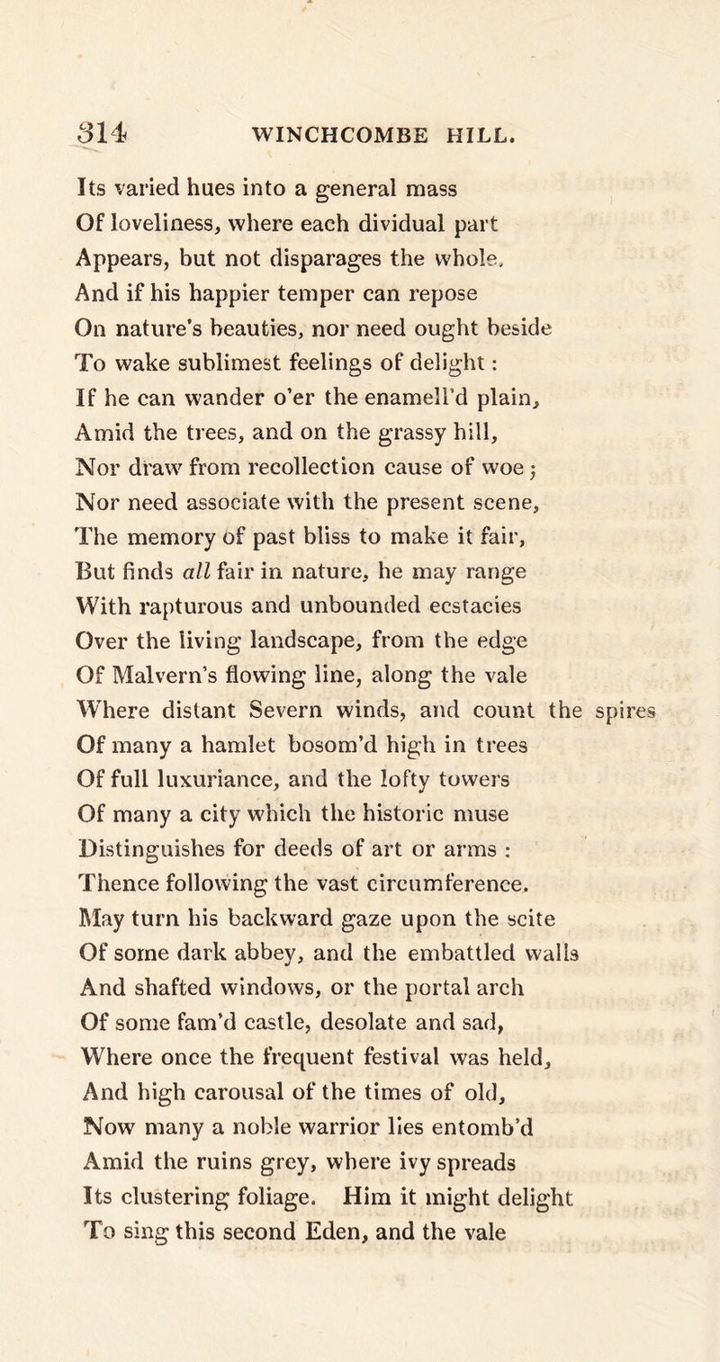 Its varied hues into a general mass Of loveliness, where each dividual part Appears, but not disparages the whole. And if his happier temper can repose On nature’s beauties, nor need ought beside To wake sublimest feelings of delight: If he can wander o’er the enamell’d plain. Amid the trees, and on the grassy hill. Nor draw from recollection cause of woe j Nor need associate with the present scene. The memory of past bliss to make it fair. But finds all fair in nature, he may range With rapturous and unbounded ecstacies Over the living landscape, from the edge Of Malvern’s flowing line, along the vale Where distant Severn winds, and count the spires Of many a hamlet bosom’d high in trees Of full luxuriance, and the lofty towers Of many a city which the historic muse Distinguishes for deeds of art or arms : Thence following the vast circumference. May turn his backward gaze upon the scite Of some dark abbey, and the embattled walls And shafted windows, or the portal arch Of some fam’d castle, desolate and sad, Where once the frequent festival was held. And high carousal of the times of old. Now many a noble warrior lies entomb’d Amid the ruins grey, where ivy spreads Its clustering foliage. Him it might delight To sing this second Eden, and the vale