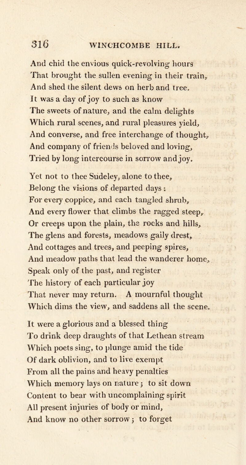 And chid the envious quick-revolving hours That brought the sullen evening in their train. And shed the silent dews on herb and tree. It was a day of joy to such as know The sweets of nature, and the calm delights Which rural scenes, and rural pleasures yield. And converse, and free interchange of thought. And company of friends beloved and loving. Tried by long intercourse in sorrow and joy. Yet not to thee Sudeley, alone to thee. Belong the visions of departed days ; For every coppice, and each tangled shrub. And every flower that climbs the ragged steep. Or creeps upon the plain, the rocks and hills. The glens and forests, meadows gaily drest. And cottages and trees, and peeping spires. And meadow paths that lead the wanderer home. Speak only of the past, and register The history of each particular joy That never may return. A mournful thought Which dims the view, and saddens all the scene. It were a glorious and a blessed thing To drink deep draughts of that Lethean stream Which poets sing, to plunge amid the tide Of dark oblivion, and to live exempt From all the pains and heavy penalties Which memory lays on nature 5 to sit down Content to bear with uncomplaining spirit All present injuries of body or mind, And know no other sorrow j to forget