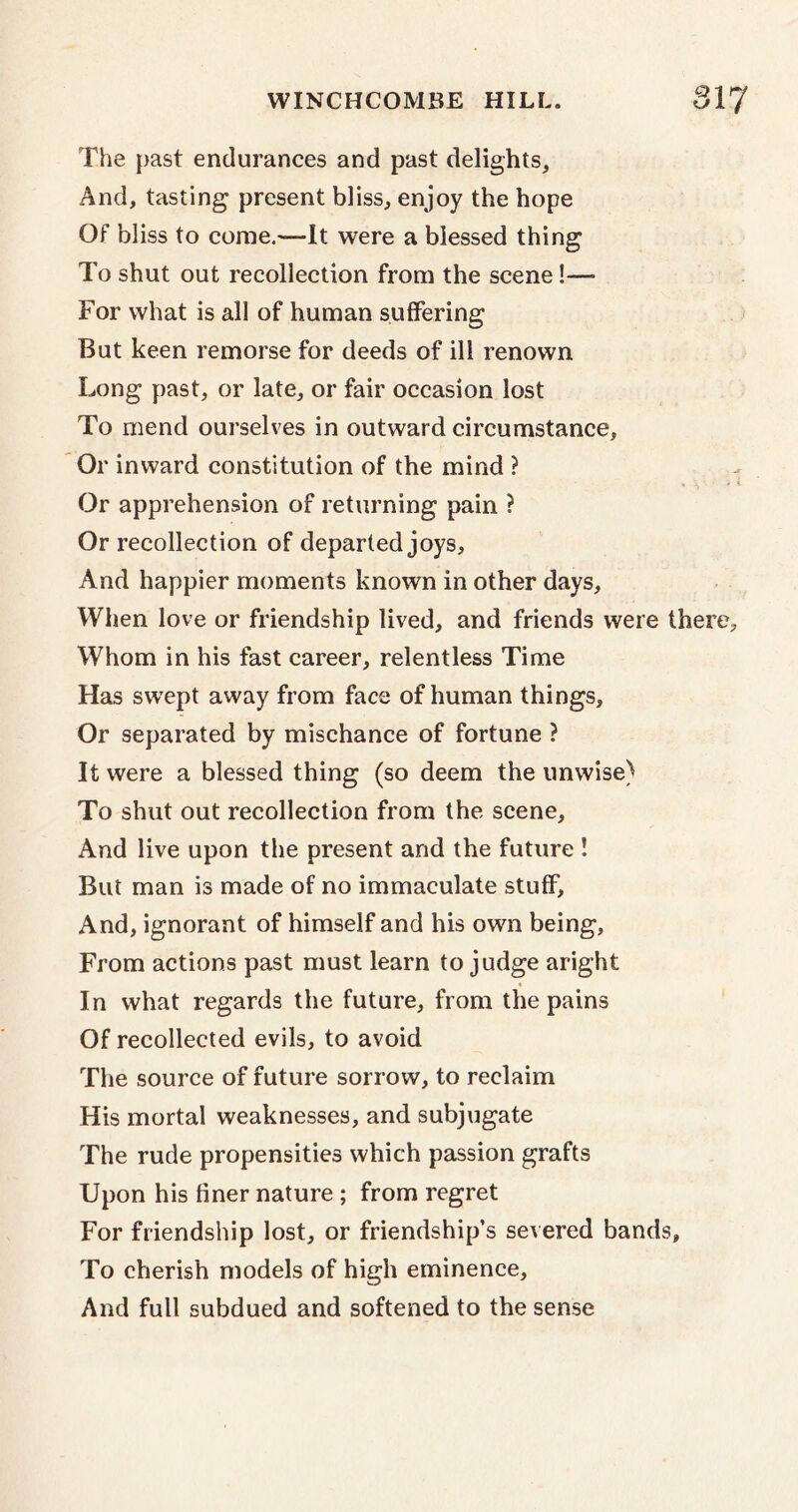 The past endurances and past delights. And, tasting present bliss, enjoy the hope Of bliss to come.'—-It were a blessed thing To shut out recollection from the scene!—■ For what is all of human suffering But keen remorse for deeds of ill renown Long past, or late, or fair occasion lost To mend ourselves in outward circumstance. Or inward constitution of the mind ? Or apprehension of returning pain ? Or recollection of departed joys. And happier moments known in other days. When love or friendship lived, and friends were there. Whom in his fast career, relentless Time Has swept away from face of human things. Or separated by mischance of fortune ? It were a blessed thing (so deem the unwise) To shut out recollection from the scene. And live upon the present and the future ! But man is made of no immaculate stuff. And, ignorant of himself and his own being, From actions past must learn to judge aright In what regards the future, from the pains Of recollected evils, to avoid The source of future sorrow, to reclaim His mortal weaknesses, and subjugate The rude propensities which passion grafts Upon his finer nature ; from regret For friendship lost, or friendship’s severed bands. To cherish models of high eminence. And full subdued and softened to the sense