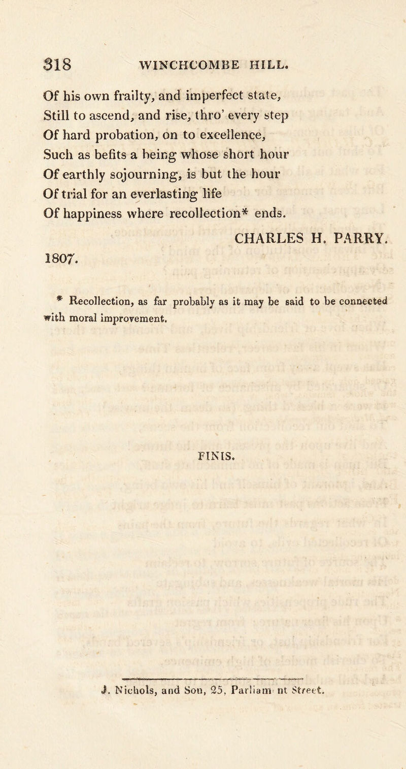 Of his own frailty, and imperfect state. Still to ascend, and rise, thro’ every step Of hard probation, on to excellence. Such as befits a being whose short hour Of earthly sojourning, is but the hour Of trial for an everlasting life Of happiness where recollection* ends. 1807. CHARLES H. PARRY. * Recollection, as far probably as it may be said to be connected with moral improvement. FINIS. J. Nichols, and Son, 25, Parliam nt Street.