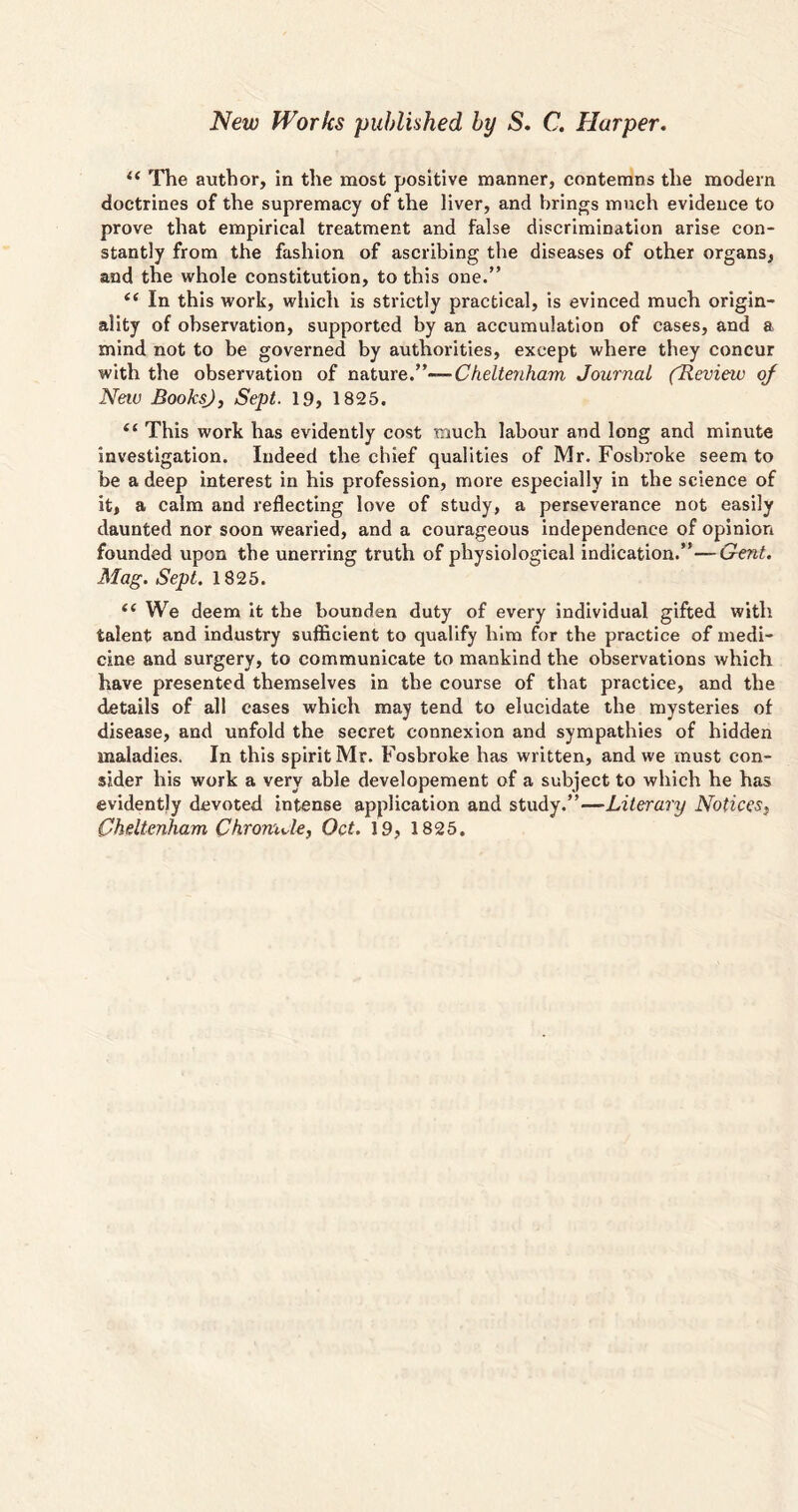 New Works published by S. C. Harper. u The author, in the most positive manner, contemns the modern doctrines of the supremacy of the liver, and brings much evidence to prove that empirical treatment and false discrimination arise con- stantly from the fashion of ascribing the diseases of other organs, and the whole constitution, to this one.” i( In this work, which is strictly practical, is evinced much origin- ality of observation, supported by an accumulation of cases, and a mind not to be governed by authorities, except where they concur with the observation of nature.”— Cheltenham Journal fReview of Neiv BooksJ, Sept. 19, 1825. “ This work has evidently cost much labour and long and minute investigation. Indeed the chief qualities of Mr. Fosbroke seem to be a deep interest in his profession, more especially in the science of it, a calm and reflecting love of study, a perseverance not easily daunted nor soon wearied, and a courageous independence of opinion founded upon the unerring truth of physiological indication.”—Gent. Mag. Sept. 1825. {( We deem it the bounden duty of every individual gifted with talent and industry sufficient to qualify him for the practice of medi- cine and surgery, to communicate to mankind the observations which have presented themselves in the course of that practice, and the details of all cases which may tend to elucidate the mysteries of disease, and unfold the secret connexion and sympathies of hidden maladies. In this spirit Mr. Fosbroke has written, and we must con- sider his work a very able developement of a subject to which he has evidently devoted intense application and study.”—Literary Notices} Cheltenham Chromde, Oct. 19, 1825.