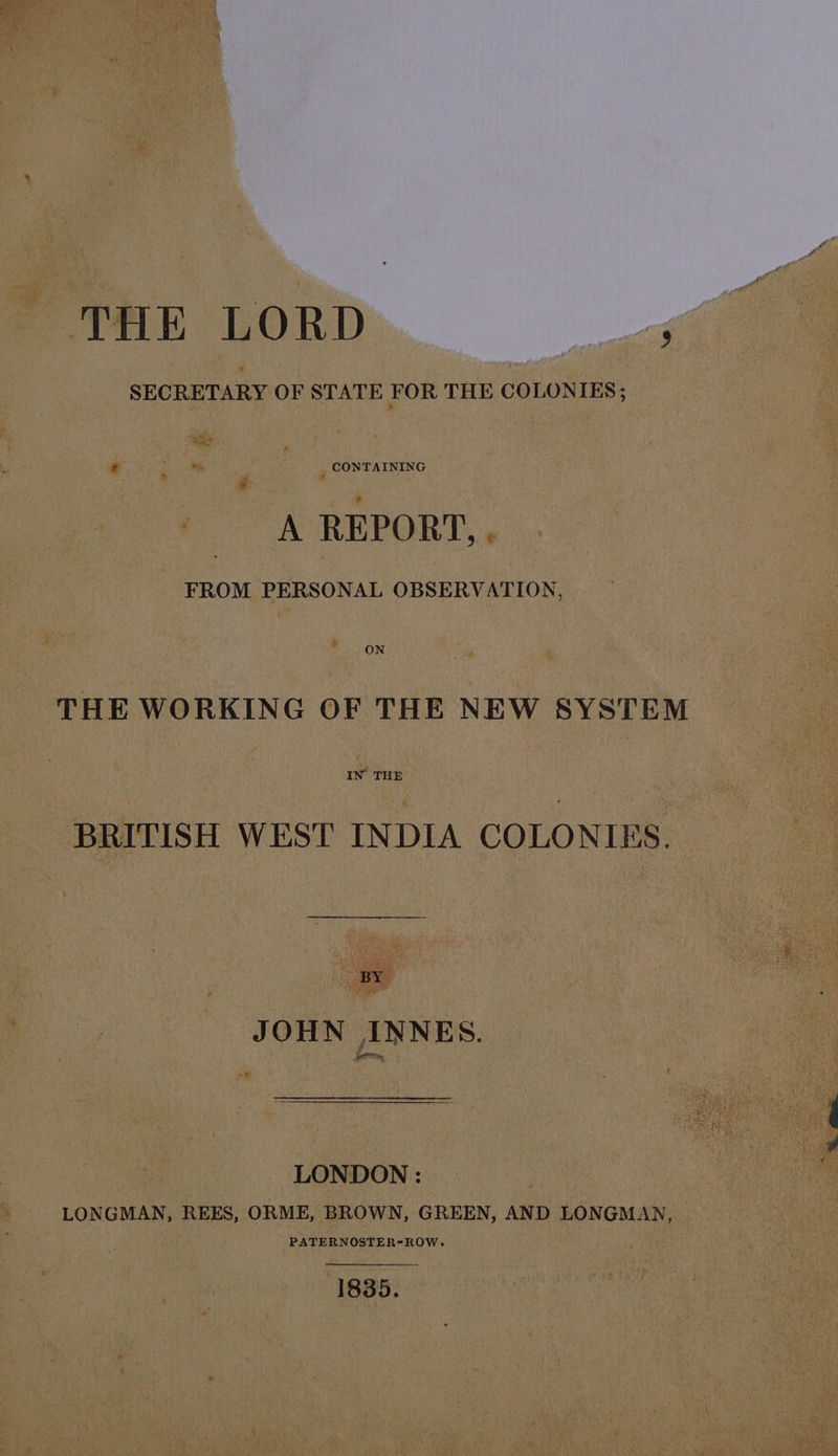 : ae, | : , CONTAINING A REPORT, . FROM PERSONAL OBSERVATION, ON THE WORKING OF THE NEW SYSTEM IN THE BRITISH WEST INDIA COLONIES. BY JOHN INNES. LONDON : } LONGMAN, REES, ORME, BROWN, GREEN, AND LONGMAN, PATERNOSTER-ROW. 1835.