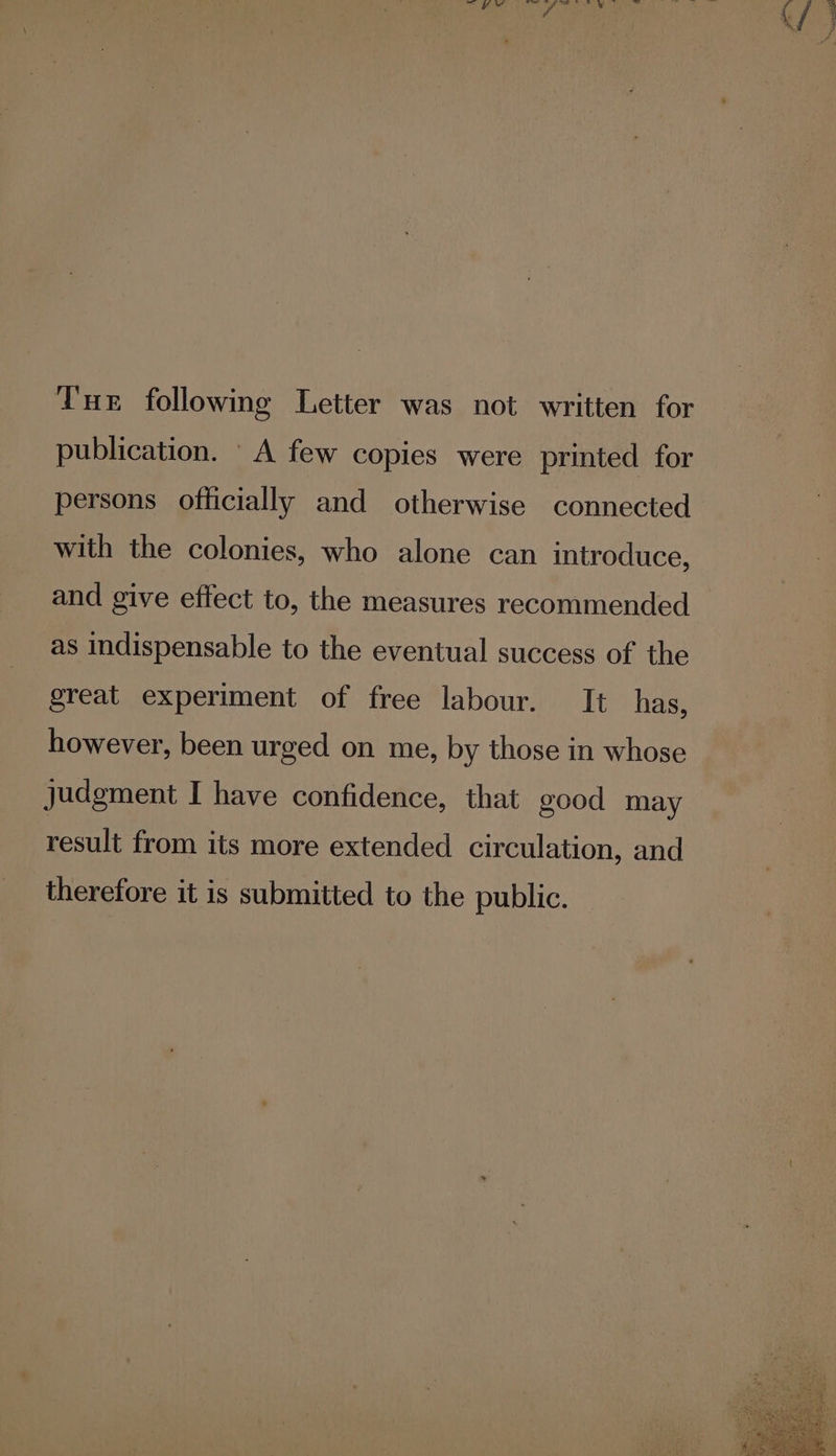 Tur following Letter was not written for publication. A few copies were printed for persons officially and otherwise connected with the colonies, who alone can introduce, and give effect to, the measures recommended as indispensable to the eventual success of the great experiment of free labour. It has, however, been urged on me, by those in whose Judgment I have confidence, that good may result from its more extended circulation, and therefore it is submitted to the public.