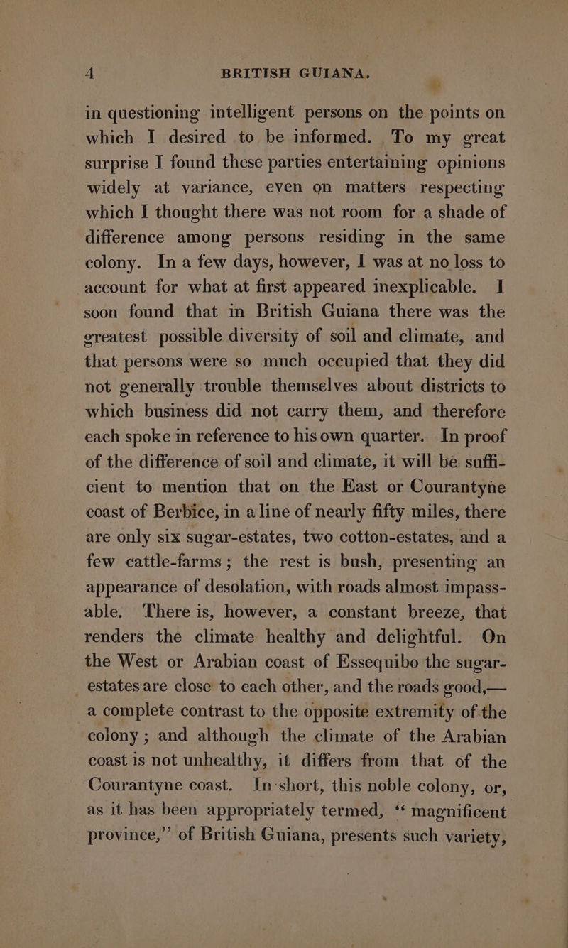 A BRITISH GUIANA. - in questioning intelligent persons on the points on which I desired to be informed. To my great surprise I found these parties entertaining opinions widely at variance, even on matters respecting which I thought there was not room for a shade of difference among persons residing in the same colony. In a few days, however, I was at no loss to account for what at first appeared inexplicable. I soon found that in British Guiana there was the greatest possible diversity of soil and climate, and that persons were so much occupied that they did not generally trouble themselves about districts to which business did not carry them, and therefore each spoke in reference to hisown quarter. In proof of the difference of soil and climate, it will be. suffi- cient to mention that on the Kast or Courantyne coast of Berbice, in a line of nearly fifty miles, there are only six sugar-estates, two cotton-estates, and a few cattle-farms; the rest is bush, presenting an appearance of desolation, with roads almost impass- able. ‘There is, however, a constant breeze, that renders the climate healthy and delightful. On the West or Arabian coast of Essequibo the sugar- _ estates are close to each other, and the roads good,— a complete contrast to the opposite extremity of the colony ; and although the climate of the Arabian coast is not unhealthy, it differs from that of the Courantyne coast. In-short, this noble colony, or, as it has been appropriately termed, ‘‘ magnificent province,” of British Guiana, presents such variety,