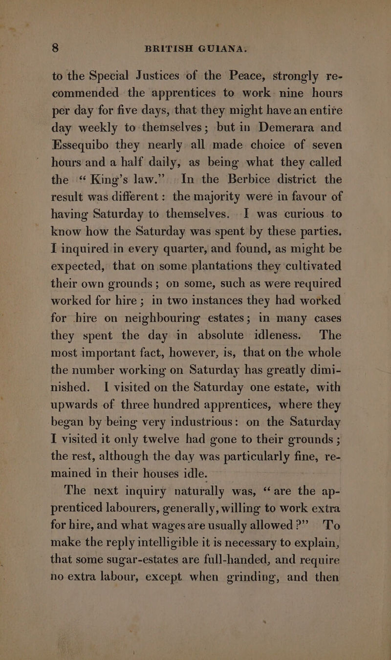 * 8 | BRITISH GUIANA. to the Special Justices of the Peace, strongly re- commended the apprentices to work nine hours per day for five days, that they might have an entire day weekly to themselves; but in Demerara and Essequibo they nearly all made choice of seven hours and a half daily, as being what they called the “ King’s law.” In the Berbice district the result was different : the majority were in favour of having Saturday to themselves. 1 was curious. to know how the Saturday was spent by these parties, I inquired in every quarter, and found, as might be expected, that on some plantations they ‘cultivated their own grounds; on some, such as were required worked for hire ; in two instances they had worked for hire on neighbouring estates; in many cases they spent the day in absolute idleness. The most important fact, however, is, that on the whole the number working on Saturday has greatly dimi- nished. I visited on the Saturday one estate, with upwards of three hundred apprentices, where they began by being very industrious: on the Saturday I visited it only twelve had gone to their grounds ; the rest, although the day was particularly fine, re- mained in their houses idle. The next inquiry naturally was, “are the ap- prenticed labourers, generally, willing to work extra for hire, and what wages are usually allowed?” To make the reply intelligible it is necessary to explain, _ that some sugar-estates are full-handed, and require no extra labour, except when grinding, and then