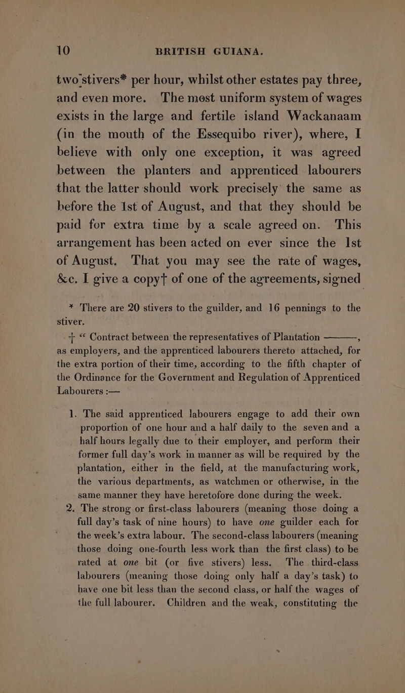 two stivers* per hour, whilst other estates pay three, and even more. ‘The most uniform system of wages exists in the large and fertile island Wackanaam (in the mouth of the Essequibo river), where, I believe with only one exception, it was agreed between the planters and apprenticed labourers that the latter should work precisely the same as before the 1st of August, and that they should be paid for extra time by a scale agreed on. This arrangement has been acted on ever since the Ist of August. That you may see the rate of wages, &amp;c. I give a copyt of one of the agreements, signed * There are 20 stivers to the guilder, and 16 pennings to the stiver. + “ Contract between the representatives of Plantation A as employers, and the apprenticed labourers thereto attached, for the extra portion of their time, according to the fifth chapter of the Ordinance for the Government and Regulation of Apprenticed Labourers :— 1. The said apprenticed labourers engage to add their own proportion of one hour and a half daily to the seven and a half hours legally due to their employer, and perform their former full day’s work in manner as will be required by the plantation, either in the field, at the manufacturing work, the various departments, as watchmen or otherwise, in the same manner they have heretofore done during the week. 2. The strong or first-class labourers (meaning those doing a full day’s task of nine hours) to have one guilder each for the week’s extra labour. The second-class labourers (meaning those doing one-fourth less work than the first class) to be rated at one bit (or five stivers) less. The third-class labourers (meaning those doing only half a day’s task) to have one bit less than the second class, or half the wages of the full labourer. Children and the weak, constituting the