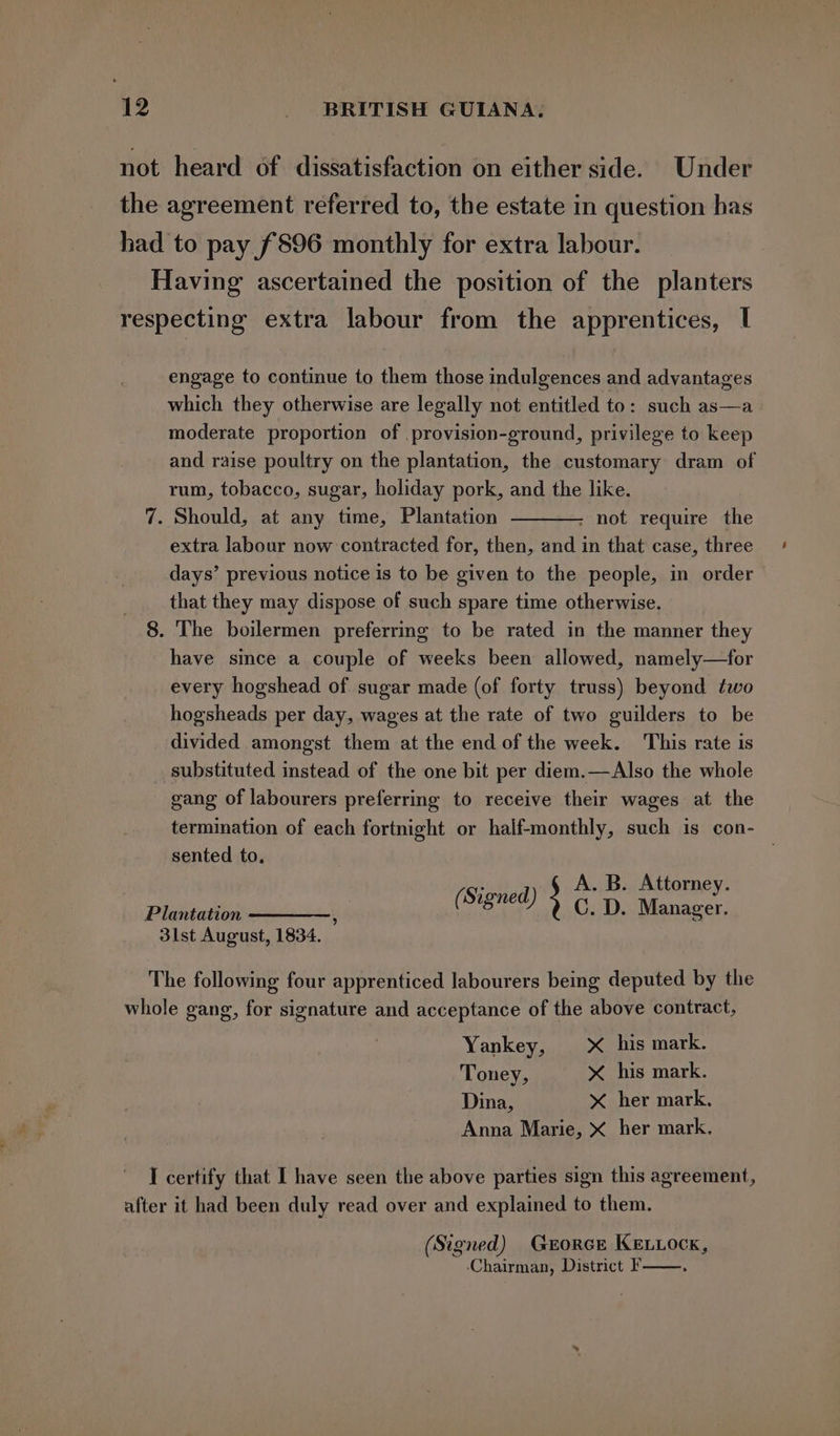 not heard of dissatisfaction on either side. Under the agreement referred to, the estate in question has had to pay £896 monthly for extra labour. Having ascertained the position of the planters respecting extra labour from the apprentices, I engage to continue to them those indulgences and advantages which they otherwise are legally not entitled to: such as—a moderate proportion of .provision-ground, privilege to keep and raise poultry on the plantation, the customary dram of rum, tobacco, sugar, holiday pork, and the like. 7. Should, at any time, Plantation ; not require the extra labour now contracted for, then, and in that case, three days’ previous notice is to be given to the people, in order that they may dispose of such spare time otherwise. 8. The boilermen preferring to be rated in the manner they have since a couple of weeks been allowed, namely—for every hogshead of sugar made (of forty truss) beyond two hogsheads per day, wages at the rate of two guilders to be divided amongst them at the end of the week. This rate is substituted instead of the one bit per diem.—Also the whole gang of labourers preferring to receive their wages at the termination of each fortnight or half-monthly, such is con- sented to. ‘ A. B. Attorney. Sioned ; ’ Plantation ————, (Signed) C. D. Manager. 3lst August, 1834. The following four apprenticed labourers being deputed by the whole gang, for signature and acceptance of the above contract, Yankey, X his mark. Toney, &lt; his mark. Dina, &gt;&lt; her mark. Anna Marie, X her mark. I certify that I have seen the above parties sign this agreement, after it had been duly read over and explained to them. (Signed) Gerorce KELLOCK, ‘Chairman, District F——.