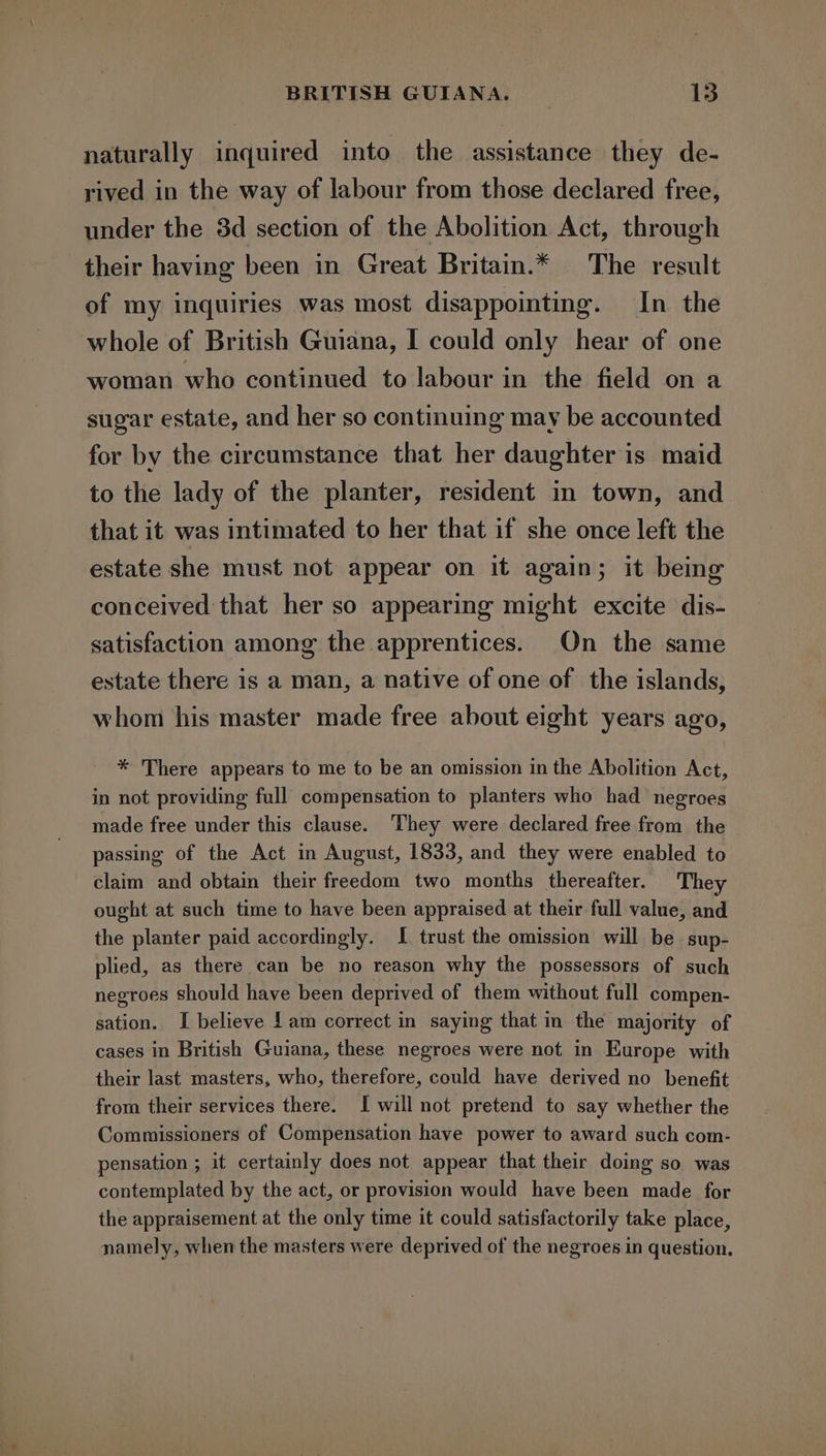 naturally inquired into the assistance they de- rived in the way of labour from those declared free, under the 3d section of the Abolition Act, through their having been in Great Britain.* The result of my inquiries was most disappointing. In the whole of British Guiana, I could only hear of one woman who continued to labour in the field on a sugar estate, and her so continuing may be accounted for by the circumstance that her daughter is maid to the lady of the planter, resident in town, and that it was intimated to her that if she once left the estate she must not appear on it again; it being conceived that her so appearing might excite dis- satisfaction among the apprentices. On the same estate there is a man, a native of one of the islands, whom his master made free about eight years ago, * There appears to me to be an omission in the Abolition Act, in not providing full compensation to planters who had negroes made free under this clause. They were declared free from the passing of the Act in August, 1833, and they were enabled to claim and obtain their freedom two months thereafter. The ought at such time to have been appraised at their full value, and the planter paid accordingly. I trust the omission will be sup- plied, as there can be no reason why the possessors of such negroes should have been deprived of them without full compen- sation. I believe | am correct in saying that in the majority of cases in British Guiana, these negroes were not in Europe with their last masters, who, therefore, could have derived no benefit from their services there. I will not pretend to say whether the Commissioners of Compensation have power to award such com- pensation ; it certainly does not appear that their doing so was contemplated by the act, or provision would have been made for the appraisement at the only time it could satisfactorily take place, namely, when the masters were deprived of the negroes in question.