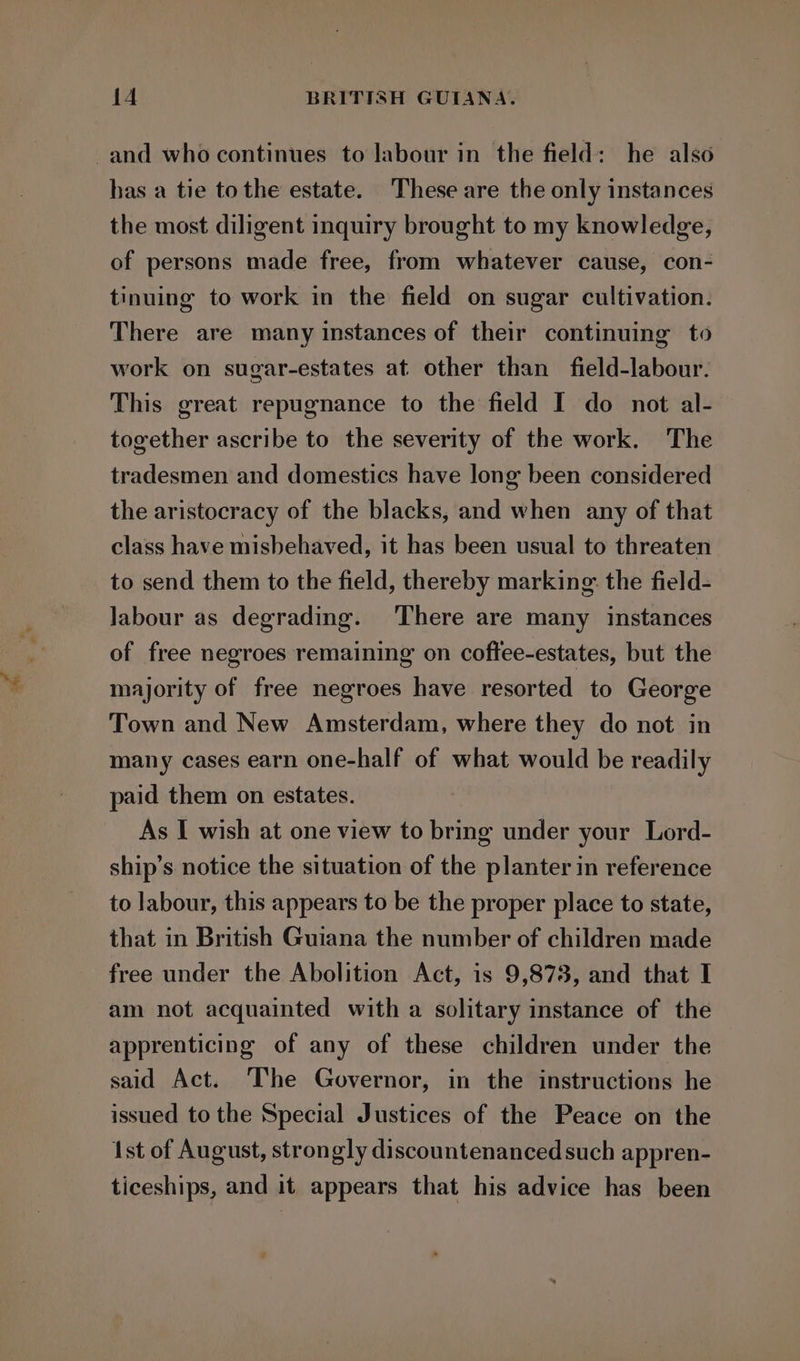 and who continues to labour in the field: he also has a tie tothe estate. These are the only instances the most diligent inquiry brought to my knowledge, of persons made free, from whatever cause, con- tinuing to work in the field on sugar cultivation. There are many instances of their continuing to work on sugar-estates at other than field-labour. This great repugnance to the field I do not al- together ascribe to the severity of the work. The tradesmen and domestics have long been considered the aristocracy of the blacks, and when any of that class have misbehaved, it has been usual to threaten to send them to the field, thereby marking: the field- labour as degrading. ‘There are many instances of free negroes remaining on coftee-estates, but the majority of free negroes have resorted to George Town and New Amsterdam, where they do not in many cases earn one-half of what would be readily paid them on estates. As I wish at one view to bring under your Lord- ship’s notice the situation of the planter in reference to labour, this appears to be the proper place to state, that in British Guiana the number of children made free under the Abolition Act, is 9,873, and that I am not acquainted with a solitary instance of the apprenticing of any of these children under the said Act. The Governor, in the instructions he issued to the Special Justices of the Peace on the 1st of August, strongly discountenanced such appren- ticeships, and it appears that his advice has been 7