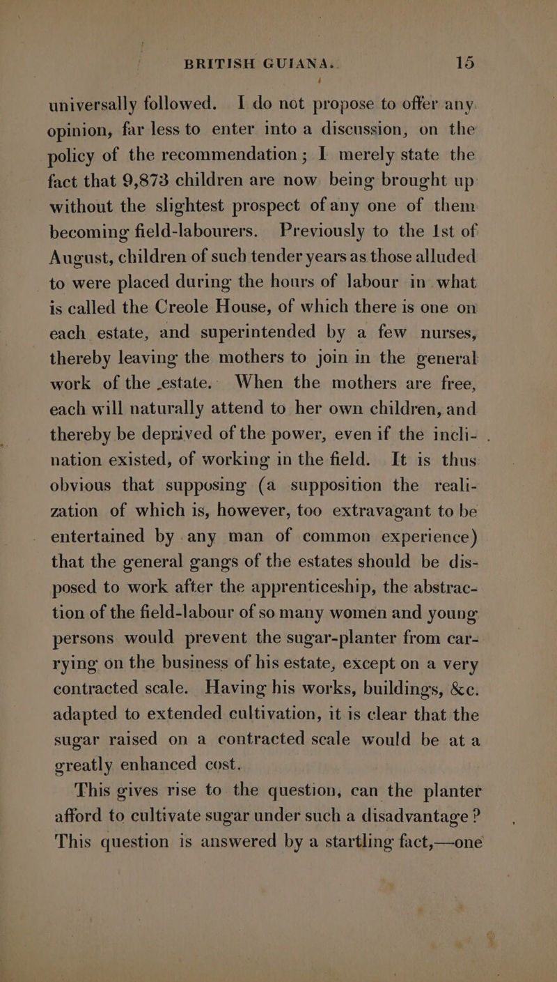 universally followed. I do not propose to offer any. opinion, far less to enter into a discussion, on the policy of the recommendation ; I merely state the fact that 9,873 children are now being brought up without the slightest prospect of any one of them becoming field-labourers. Previously to the Ist of August, children of such tender years as those alluded to were placed during the hours of labour in what is called the Creole House, of which there is one on each estate, and superintended by a few nurses, thereby leaving the mothers to join in the general work of the .estate.. When the mothers are free, each will naturally attend to her own children, and thereby be deprived of the power, even if the incli- . nation existed, of working in the field. It is thus obvious that supposing (a supposition the reali- zation of which is, however, too extravagant to be entertained by any man of common experience) that the general gangs of the estates should be dis- posed to work after the apprenticeship, the abstrac- tion of the field-labour of so many women and young persons would prevent the sugar-planter from car- rying on the business of his estate, except on a very contracted scale. Having his works, buildings, &amp;c. adapted to extended cultivation, it is clear that the sugar raised on a contracted scale would be ata greatly enhanced cost. This gives rise to the question, can the planter afford to cultivate sugar under such a disadvantage ? This question is answered by a startling fact,—one