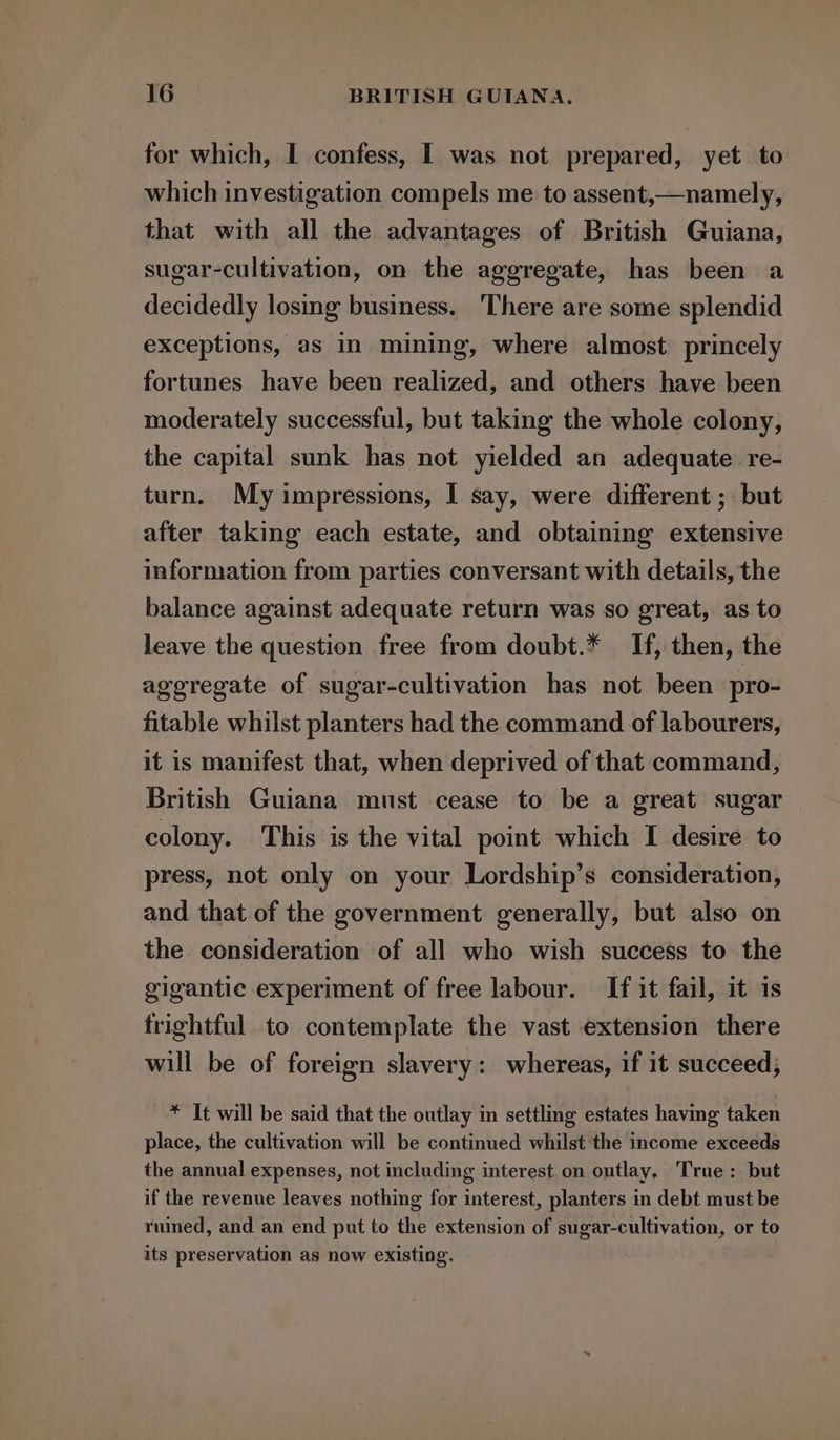 for which, I confess, I was not prepared, yet to which investigation compels me to assent,—namely, that with all the advantages of British Guiana, sugar-cultivation, on the aggregate, has been a decidedly losing business. There are some splendid exceptions, as in mining, where almost princely fortunes have been realized, and others have been moderately successful, but taking the whole colony, the capital sunk has not yielded an adequate re- turn. My impressions, I say, were different ; but after taking each estate, and obtaining extensive information from parties conversant with details, the balance against adequate return was so great, as to leave the question free from doubt.* Hf, then, the aggregate of sugar-cultivation has not been pro- fitable whilst planters had the command of labourers, it is manifest that, when deprived of that command, British Guiana must cease to be a great sugar colony. This is the vital point which I desire to press, not only on your Lordship’s consideration, and that of the government generally, but also on the consideration of all who wish success to the gigantic experiment of free labour. If it fail, it is frightful to contemplate the vast extension there will be of foreign slavery: whereas, if it succeed, * It will be said that the outlay in settling estates having taken place, the cultivation will be continued whilst the income exceeds the annual expenses, not including interest on outlay, True: but if the revenue leaves nothing for interest, planters in debt must be rumed, and an end put to the extension of sugar-cultivation, or to its preservation as now existing.