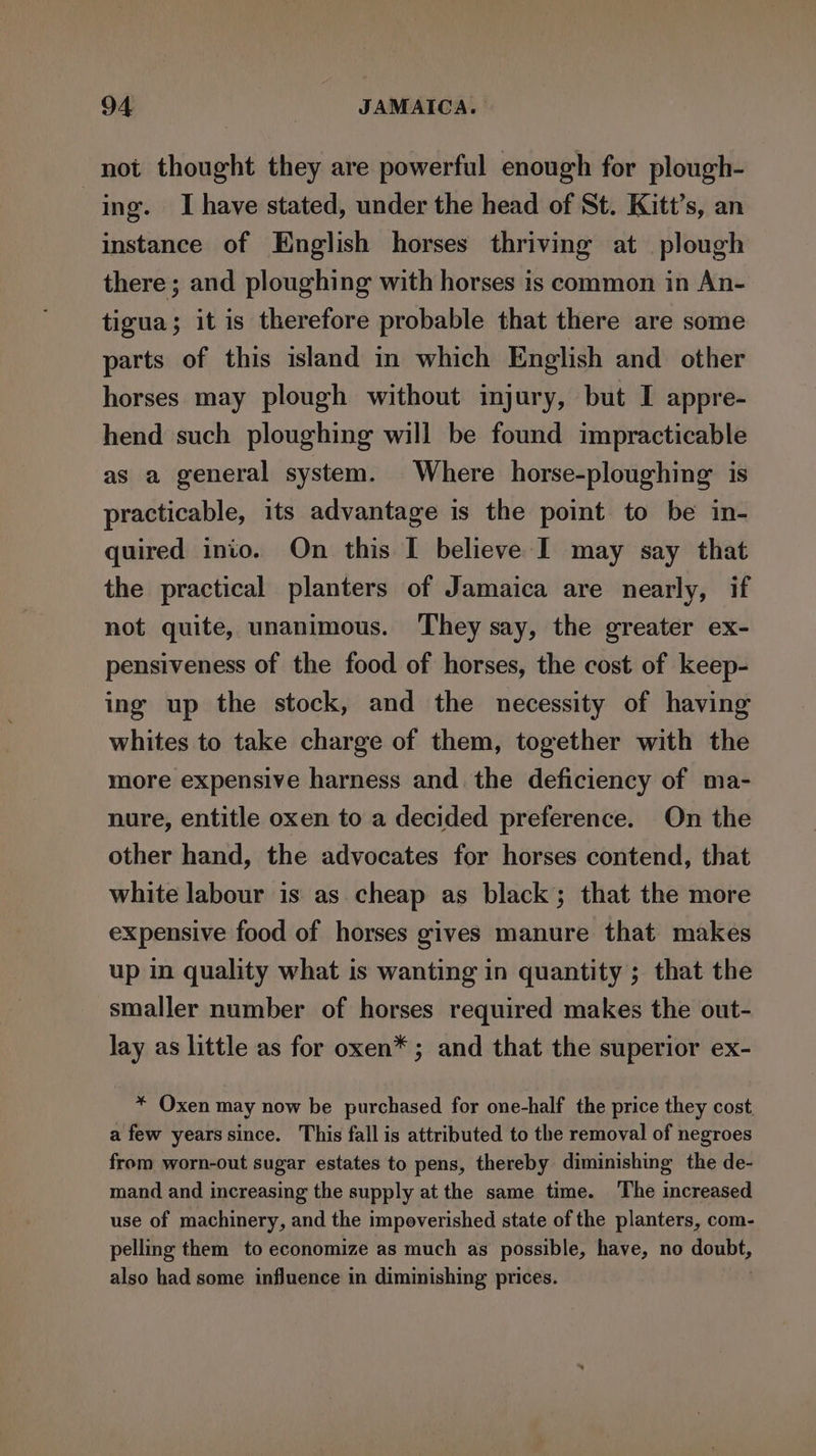 not thought they are powerful enough for plough- ing. Ihave stated, under the head of St. Kitt’s, an instance of English horses thriving at plough there ; and ploughing with horses is common in An- tigua; it is therefore probable that there are some parts of this island in which English and other horses may plough without injury, but I appre- hend such ploughing will be found impracticable as a general system. Where horse-ploughing is practicable, its advantage is the point to be in- quired inio. On this I believe I may say that the practical planters of Jamaica are nearly, if not quite, unanimous. They say, the greater ex- pensiveness of the food of horses, the cost of keep- ing up the stock, and the necessity of having whites to take charge of them, together with the more expensive harness and. the deficiency of ma- nure, entitle oxen to a decided preference. On the other hand, the advocates for horses contend, that white labour is as cheap as black; that the more expensive food of horses gives manure that makes up in quality what is wanting in quantity ; that the smaller number of horses required makes the out- lay as little as for oxen* ; and that the superior ex- * Oxen may now be purchased for one-half the price they cost. a few years since. This fall is attributed to the removal of negroes from worn-out sugar estates to pens, thereby diminishing the de- mand and increasing the supply at the same time. The increased use of machinery, and the impoverished state of the planters, com- pellig them to economize as much as possible, have, no doubt, also had some influence in diminishing prices.