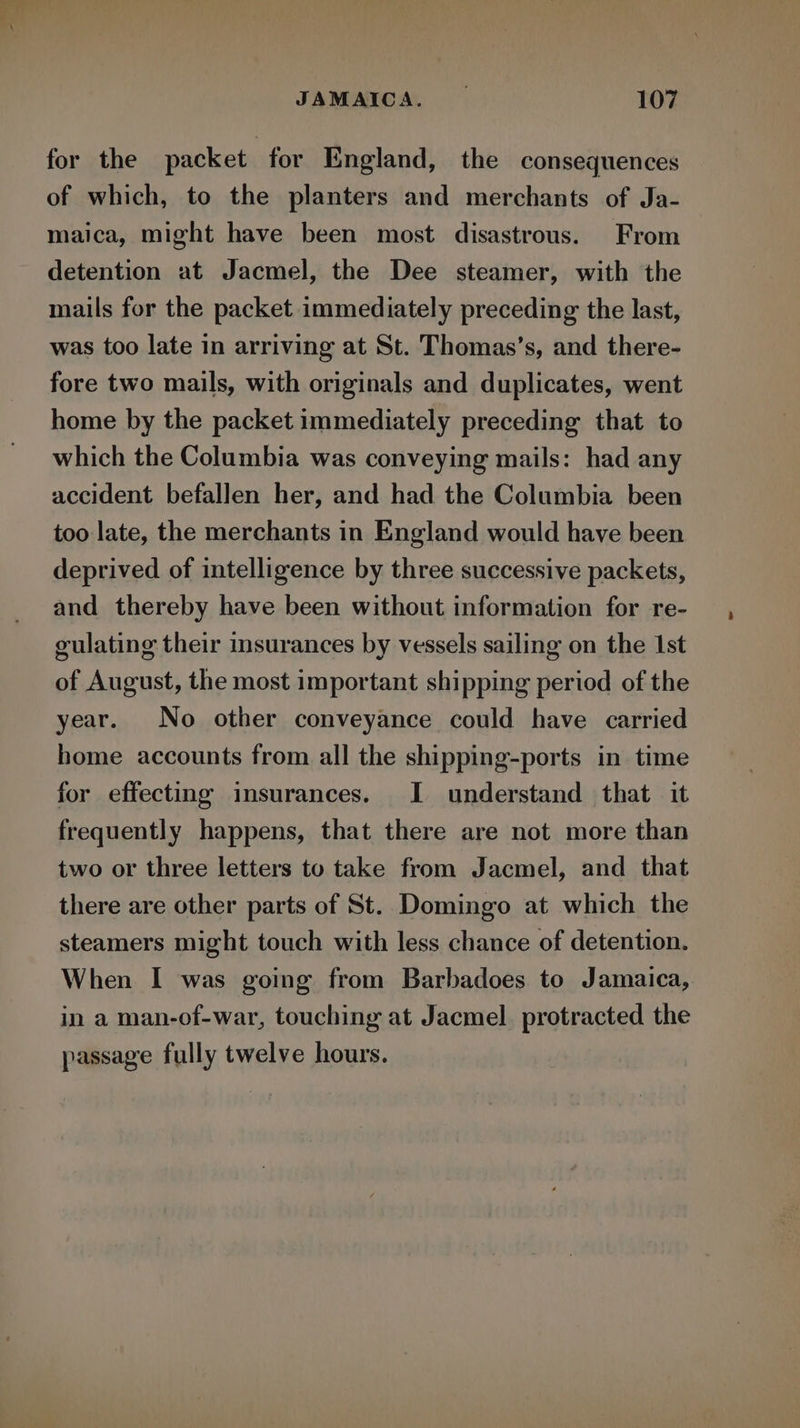 - ow ; e > JAMAICA. | 107 for the packet for England, the consequences of which, to the planters and merchants of Ja- maica, might have been most disastrous. From detention at Jacmel, the Dee steamer, with the mails for the packet immediately preceding the last, was too late in arriving at St. Thomas’s, and there- fore two mails, with originals and duplicates, went home by the packet immediately preceding that to which the Columbia was conveying mails: had any accident befallen her, and had the Columbia been too late, the merchants in England would have been deprived of intelligence by three successive packets, and thereby have been without information for re- gulating their insurances by vessels sailing on the 1st of August, the most important shipping period of the year. No other conveyance could have carried home accounts from all the shipping-ports in time for effecting insurances. I understand that it frequently happens, that there are not more than two or three letters to take from Jacmel, and that there are other parts of St. Domingo at which the steamers might touch with less chance of detention. When I was going from Barbadoes to Jamaica, in a man-of-war, touching at Jacmel. protracted the passage fully twelve hours.