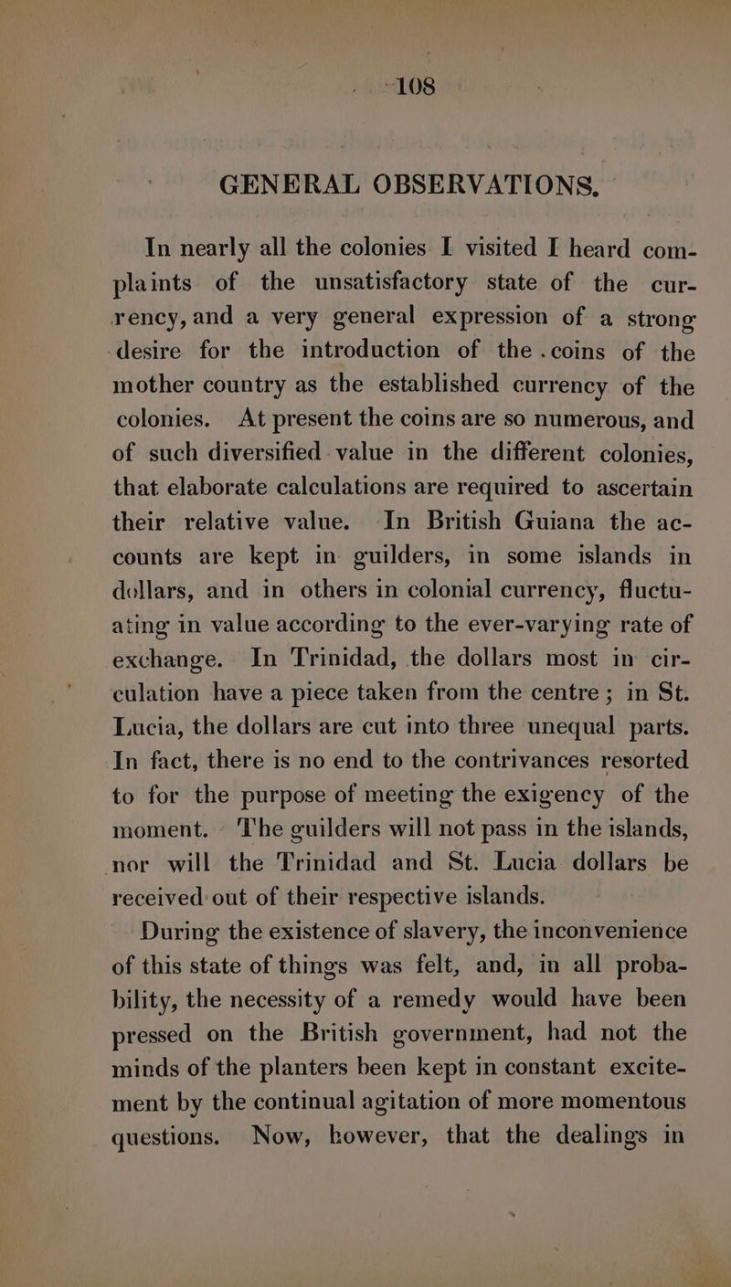 GENERAL OBSERVATIONS, In nearly all the colonies I visited I heard com- plaints of the unsatisfactory state of the cur- rency,and a very general expression of a strong desire for the introduction of the .coins of the mother country as the established currency of the colonies. At present the coins are so numerous, and of such diversified value in the different colonies, that elaborate calculations are required to ascertain their relative value. In British Guiana the ac- counts are kept in guilders, in some islands in dollars, and in others in colonial currency, fluctu- ating’ in value according to the ever-varying rate of exchange. In Trinidad, the dollars most in: cir- culation have a piece taken from the centre; in St. Lucia, the dollars are cut into three unequal parts. In fact, there is no end to the contrivances resorted to for the purpose of meeting the exigency of the moment. | The guilders will not pass in the islands, nor will the Trinidad and St. Lucia dollars be received out of their respective islands. During the existence of slavery, the inconvenience of this state of things was felt, and, in all proba- bility, the necessity of a remedy would have been pressed on the British government, had not the minds of the planters been kept in constant excite- ment by the continual agitation of more momentous questions. Now, however, that the dealings in