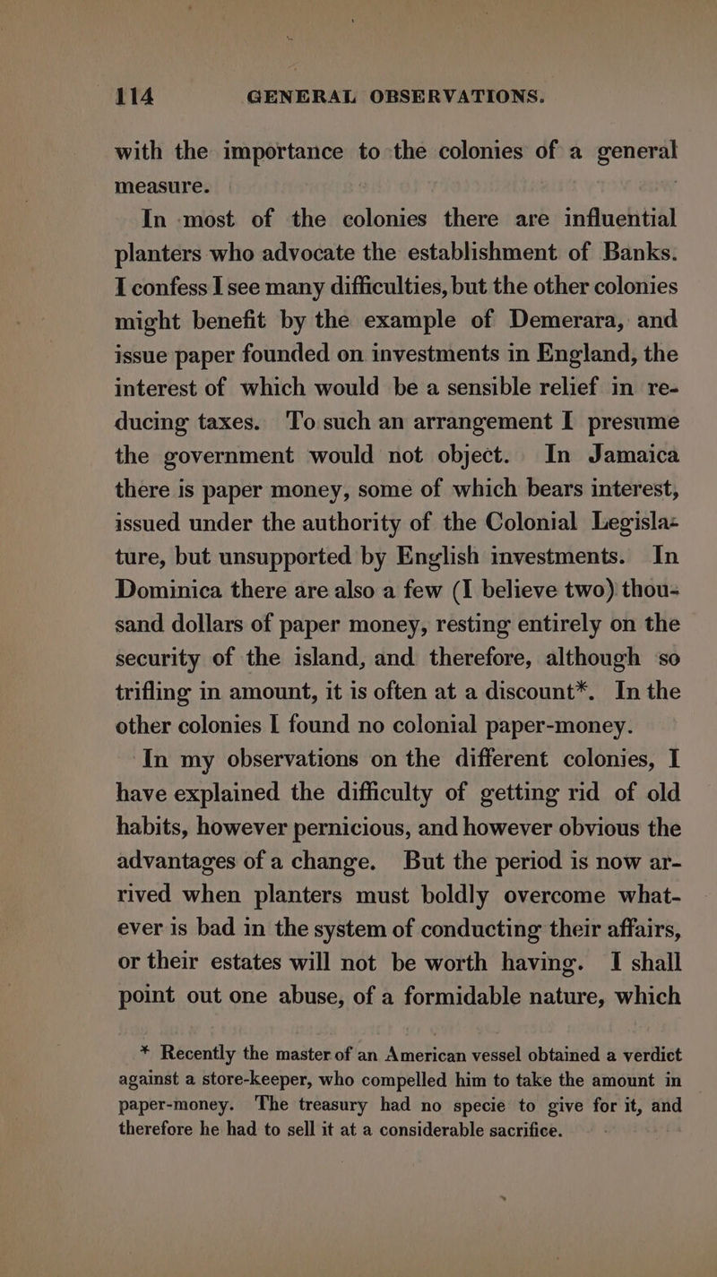 with the importance to the colonies of a general measure. In most of the colonies there are influential planters who advocate the establishment of Banks. I confess I see many difficulties, but the other colonies might benefit by the example of Demerara, and issue paper founded on investments in England, the interest of which would be a sensible relief in re- ducing taxes. To such an arrangement I presume the government would not object. In Jamaica there is paper money, some of which bears interest, issued under the authority of the Colonial Legisla- ture, but unsupported by English investments. In Dominica there are also a few (I believe two) thou- sand dollars of paper money, resting entirely on the security of the island, and therefore, although ‘so trifling in amount, it is often at a discount*. In the other colonies I found no colonial paper-money. In my observations on the different colonies, I have explained the difficulty of getting rid of old habits, however pernicious, and however obvious the advantages of a change. But the period is now ar- rived when planters must boldly overcome what- ever is bad in the system of conducting their affairs, or their estates will not be worth having. I shall point out one abuse, of a formidable nature, which * Recently the master of an American vessel obtained a verdict against a store-keeper, who compelled him to take the amount in paper-money. The treasury had no specie to give for it, and therefore he had to sell it at a considerable sacrifice.