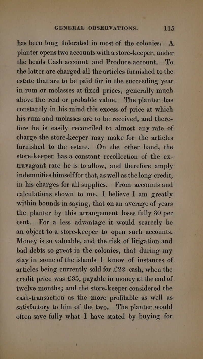 has been long tolerated in most of the colonies; A. planter opens two accounts with a store-keeper, under the heads Cash account and Produce account. To the latter are charged all the articles furnished to the estate that are to be paid for in the succeeding year in rum or molasses at fixed prices, generally much above the real or probable value. The planter has constantly in his mind this excess of price at which his rum and molasses are to be received, and there- fore he is easily reconciled to almost any rate of charge the store-keeper may make for the articles furnished to the estate. On the other hand, the store-keeper hasa constant recollection of the ex- travagant rate he is to allow, and therefore amply indemnifies himself for that, as well as the long credit, in his charges for all supplies. From accounts and calculations shown to me, I believe I am greatly within bounds in saying, that on an average of years the planter by this arrangement loses fully 30 per cent. For a less advantage it would scarcely be an object to a store-keeper to open such accounts. . Money is so valuable, and the risk of litigation and bad debts so great in the colonies, that during my stay in some of the islands I knew of instances of. articles being currently sold for £22 cash, when the credit price was £35, payable in money at the end of twelve months; and the store-keeper considered the cash-transaction as the more profitable as well as satisfactory to him of the two. The planter would often save fully what I have stated by buying for
