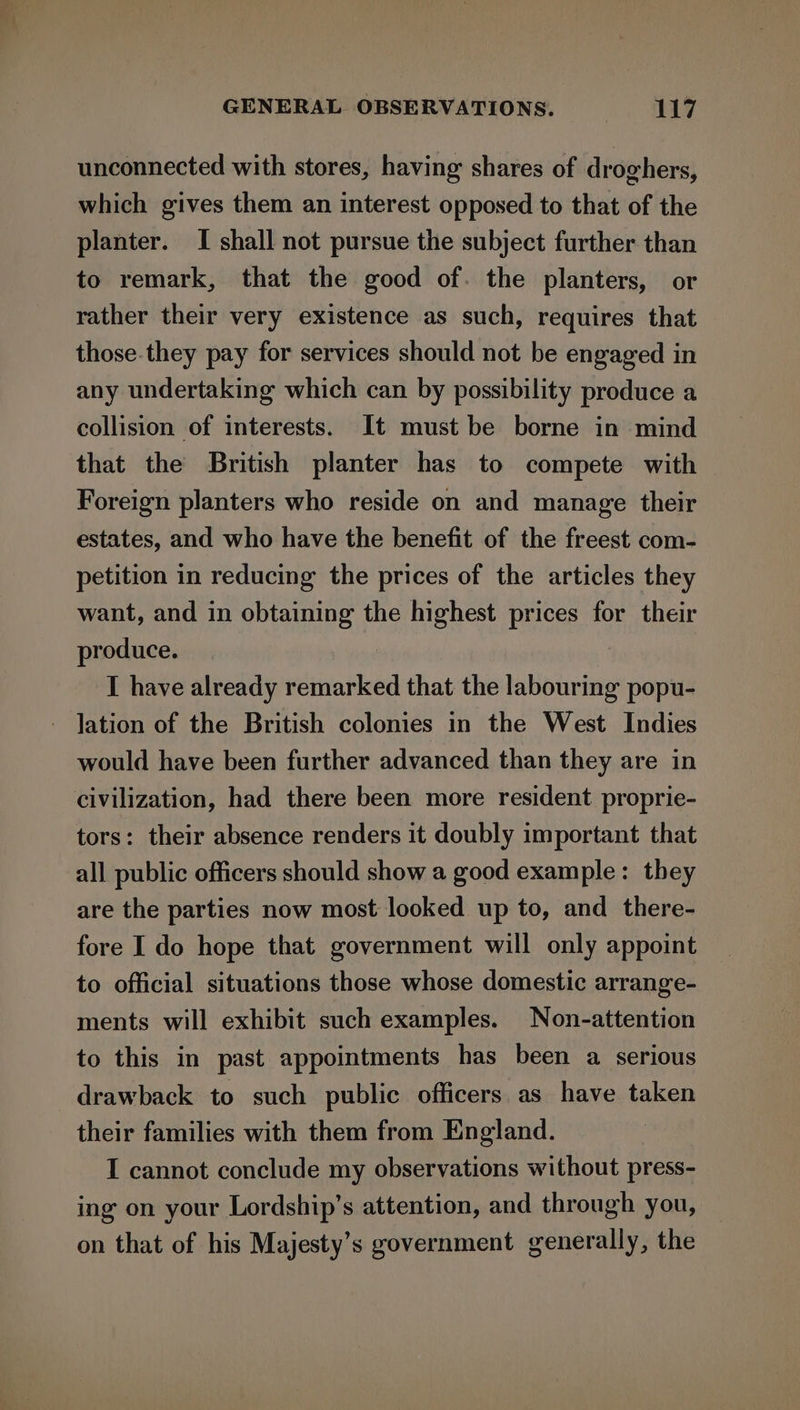 unconnected with stores, having shares of droghers, which gives them an interest opposed to that of the planter. I shall not pursue the subject further than to remark, that the good of. the planters, or rather their very existence as such, requires that those.they pay for services should not be engaged in any undertaking which can by possibility produce a collision of interests. It must be borne in mind that the British planter has to compete with Foreign planters who reside on and manage their estates, and who have the benefit of the freest com- petition in reducing the prices of the articles they want, and in obtaining the highest prices for their produce. I have already remarked that the labouring popu- lation of the British colonies in the West Indies would have been further advanced than they are in civilization, had there been more resident proprie- tors: their absence renders it doubly important that all public officers should show a good example: they are the parties now most looked up to, and there- fore I do hope that government will only appoint to official situations those whose domestic arrange- ments will exhibit such examples. Non-attention to this in past appointments has been a serious drawback to such public officers as have taken their families with them from England. I cannot conclude my observations without press- ing on your Lordship’s attention, and through you, on that of his Majesty’s government generally, the