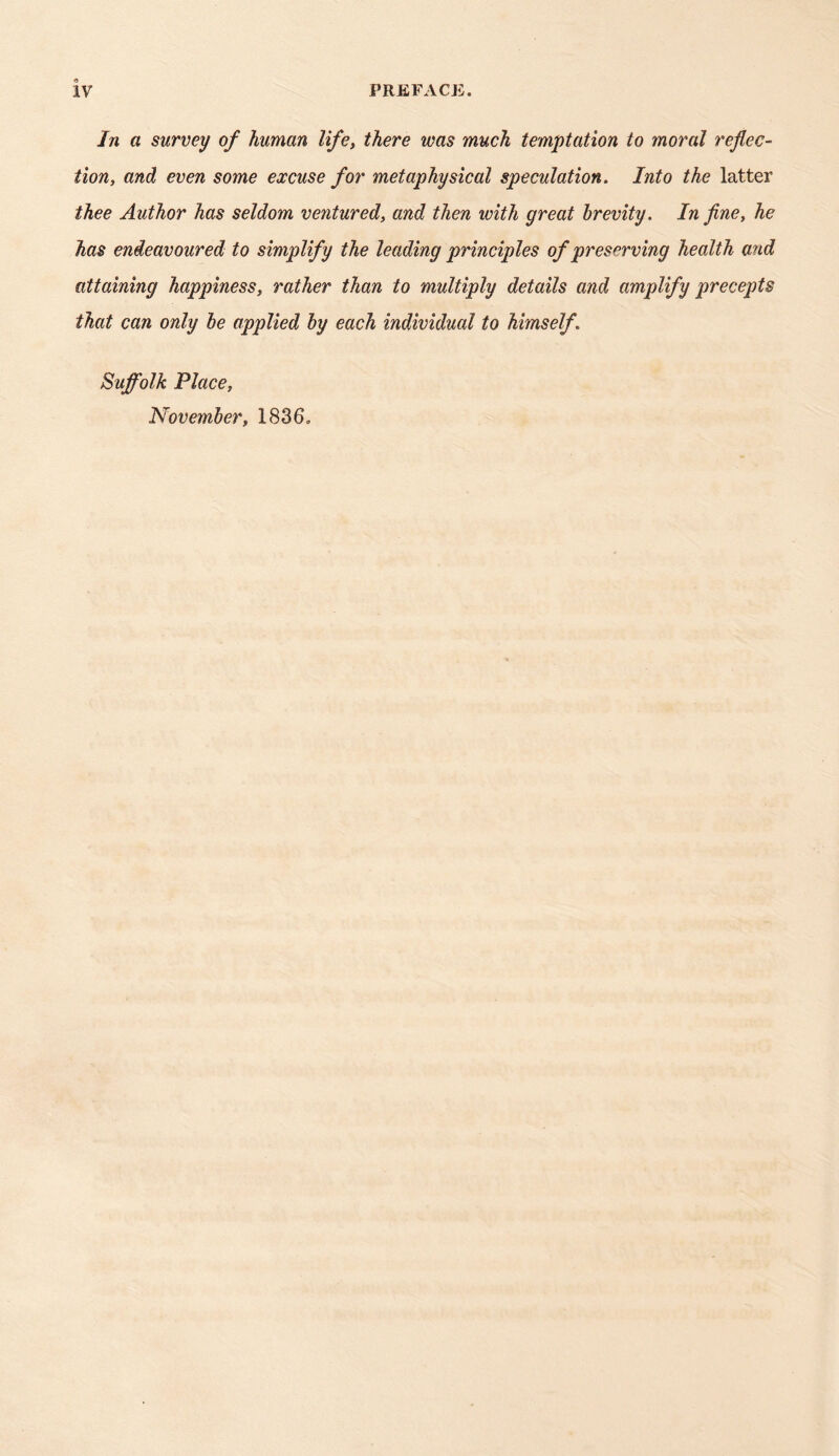 In a survey of human life, there was much temptation to moral reflec- tion, and even some excuse for metaphysical speculation. Into the latter thee Author has seldom ventured, and then with great brevity. In fine, he has endeavoured to simplify the leading principles of preserving health and attaining happiness, rather than to multiply details and amplify precepts that can only he applied by each individual to himself. Suffolk Place, November, 1836.