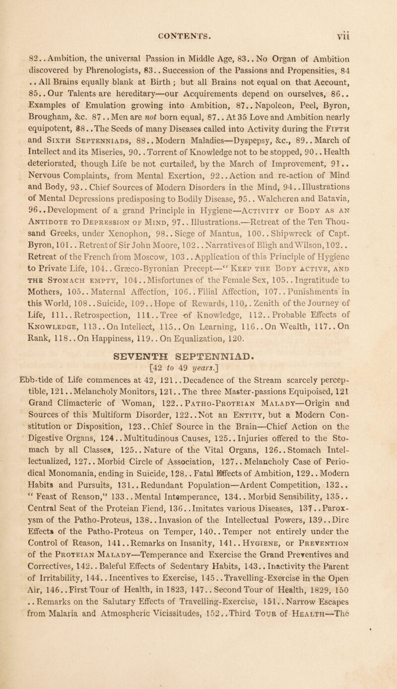 82.. Ambition, the universal Passion in Middle Age, 83.. No Organ of Ambition discovered by Phrenologists, 83.. Succession of the Passions and Propensities, 84 .. All Brains equally blank at Birth ; but all Brains not equal on that Account, 85.. Our Talents are hereditary—our Acquirements depend on ourselves, 86.. Examples of Emulation growing into Ambition, 87.. Napoleon, Peel, Byron, Brougham, &c. 87 .. Men are not born equal, 87.. At 35 Love and Ambition nearly equipotent, 88. .The Seeds of many Diseases called into Activity during the Fifth and Sixth Septenniads, 88.. Modern Maladies—Dyspepsy, &c., 89.. March of Intellect and its Miseries, 90.. Torrent of Knowledge not to be stopped, 90.. Health deteriorated, though life be not curtailed, by the March of Improvement, 91.. Nervous Complaints, from Mental Exertion, 92..Action and re-action of Mind and Body, 93.. Chief Sources of Modern Disorders in the Mind, 94. .Illustrations of Mental Depressions predisposing to Bodily Disease, 95.. Walcheren and Batavia, 96.. Development of a grand Principle in Hygiene-—Activity of Body as an Antidote to Depression of Mind, 97.. Illustrations.—Retreat of the Ten Thou- sand Greeks, under Xenophon, 98.. Siege of Mantua, 100. „ Shipwreck of Capt. Byron, 101.. Retreat of Sir John Moore, 102.. Narratives of Bligh and Wilson, 102.. Retreat of the French from Moscow, 103.. Application of this Principle of Hygiene to Private Life, 104.. Graeco-By ronian Precept—“ Keep the Body active, and the Stomach empty, 104. .Misfortunes of the Female Sex, 105.. Ingratitude to Mothers, 105.. Maternal Affection, 106.. Filial Affection, 107.. Punishments in this World, 108.. Suicide, 109. .Hope of Rewards, 110.. Zenith of the Journey of Life, 111.. Retrospection, Hi.. Tree of Knowledge, 112.. Probable Effects of Knowledge, 113.. On Intellect, 115.. On Learning, 116.. On Wealth, 117.. On Rank, 118.. On Happiness, 119.. On Equalization, 120. SEVENTH SEPTENNSAD» [42 to 49 years.'] Ebb-tide of. Life commences at 42, 121.. Decadence of the Stream scarcely percep- tible, 121. .Melancholy Monitors, 121.. The three Master-passions Equipoised, 121 Grand Climacteric of Woman, 122.. Patho-Proteian Malady—Origin and Sources of this Multiform Disorder, 122..Not an Entity, but a Modern Con- stitution or Disposition, 123..Chief Source in the Brain—Chief Action on the Digestive Organs, 124.. Multitudinous Causes, 125.. Injuries offered to the Sto- mach by all Classes, 125,. Nature of the Vital Organs, 126.. Stomach Intel- iectualized, 127.. Morbid Circle of Association, 127.. Melancholy Case of Perio- dical Monomania, ending in Suicide, 128.. Fatal Effects of Ambition, 129.. Modern Habits and Pursuits, 131.. Redundant Population—Ardent Competition, 132.. “ Feast of Reason,” 133..Mental Intemperance, 134.. Morbid Sensibility, 135.. Central Seat of the Proteian Fiend, 136. .Imitates various Diseases, 137. .Parox- ysm of the Patho-Proteus, 138.. Invasion of the Intellectual Powers, 139.. Dire Effects of the Patho-Proteus on Temper, 140.. Temper not entirely under the Control of Reason, 141.. Remarks on Insanity, 141.. Hygiene, or Prevention of the Proteian Malady—Temperance and Exercise the Grand Preventives and Correctives, 142.. Baleful Effects of Sedentary Habits, 143.. Inactivity the Parent of Irritability, 144.. Incentives to Exercise, 145. .Travelling-Exercise in the Open Air, 146. .First Tour of Health, in 1823, 147.. Second Tour of Health, 1829, 150 .. Remarks on the Salutary Effects of Travelling-Exercise, 151.. Narrow Escapes from Malaria and Atmospheric Vicissitudes, 152..Third Tour of Health—The