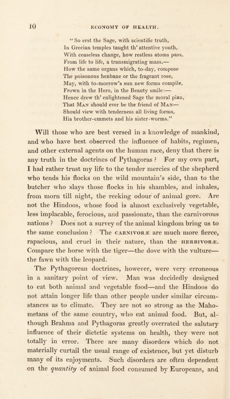 So erst the Sage, with scientific truth. In Grecian temples taught th’ attentive youth. With ceaseless change, how restless atoms pass. From life to life, a transmigrating mass.— How the same organs which, to-day, compose The poisonous henbane or the fragrant rose. May, with to-morrow’s sun new forms compile. Frown in the Hero, in the Beauty smile:— Hence drew th’ enlightened Sage the moral pian. That Man should ever be the friend of Man— Should view with tenderness all living forms. His brother-emmets and his sister-worms.” Will those who are best versed in a knowledge of mankind, and who have best observed the influence of habits, regimen, and other external agents on the human race, deny that there is any truth in the doctrines of Pythagoras ? For my own part, I had rather trust my life to the tender mercies of the shepherd who tends his flocks on the wild mountain’s side, than to the butcher who slays those flocks in his shambles, and inhales, from morn till night, the reeking odour of animal gore. Are not the Hindoos, whose food is almost exclusively vegetable, less implacable, ferocious, and passionate, than the carnivorous nations ? Does not a survey of the animal kingdom bring us to the same conclusion ? The carnivore are much more fierce, rapacious, and cruel in their nature, than the herbivore. Compare the horse with the tiger—the dove with the vulture—- the fawn with the leopard. The Pythagorean doctrines, however, were very erroneous in a sanitary point of view. Man was decidedly designed to eat both animal and vegetable food—and the Hindoos do not attain longer life than other people under similar circum- stances as to climate. They are not so strong as the Maho- metans of the same country, who eat animal food. But, al - though Brahma and Pythagoras greatly overrated the salutary influence of their dietetic systems on health, they were not totally in error. There are many disorders which do not materially curtail the usual range of existence, but yet disturb many of its enjoyments. Such disorders are often dependent on the quantity of animal food consumed by Europeans, and