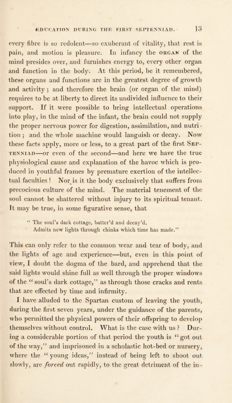 EDUCATION DURING THE FIRST 5EPTENNIAD. IO o every fibre is so redolent—-so exuberant of vitality, that rest is pain, and motion is pleasure. In infancy the organ of the mind presides over, and furnishes energy to, every other organ and function in the body. At this period, be it remembered, these organs and functions are in the greatest degree of growth and activity 5 and therefore the brain (or organ of the mind) requires to be at liberty to direct its undivided influence to their support. If it were possible to bring intellectual operations into play, in the mind of the infant, the brain could not supply the proper nervous power for digestion, assimilation, and nutri- tion ; and the whole machine would languish or decay. Now these facts apply, more or less, to a great part of the first Sep- tknniad——or even of the second—and here we have the true physiological cause and explanation of the havoc which is pro- duced in youthful frames by premature exertion of the intellec- tual faculties ! Nor is it the body exclusively that suffers from precocious culture of the mind. The material tenement of the soul cannot be shattered without injury to its spiritual tenant. It may be true, in some figurative sense, that “ The soul’s dark cottage, batter’d and decay’d, Admits new lights through chinks which time has made.” This can only refer to the common wear and tear of body, and the lights of age and experience—but, even in this point of view, I doubt the dogma of the bard, and apprehend that the said lights would shine full as well through the proper windows of the “ soul’s dark cottage/' as through those cracks and rents that are effected by time and infirmity. I have alluded to the Spartan custom of leaving the youth, during the first seven years, under the guidance of the parents, who permitted the physical powers of their offspring to develop themselves without control. What is the case with us ? Dur- ing a considerable portion of that period the youth is (C got out of the way/' and imprisoned in a scholastic hot-bed or nursery, where the a young ideas, instead of being left to shoot out slowly, are forced out rapidly, to the great detriment of the in *