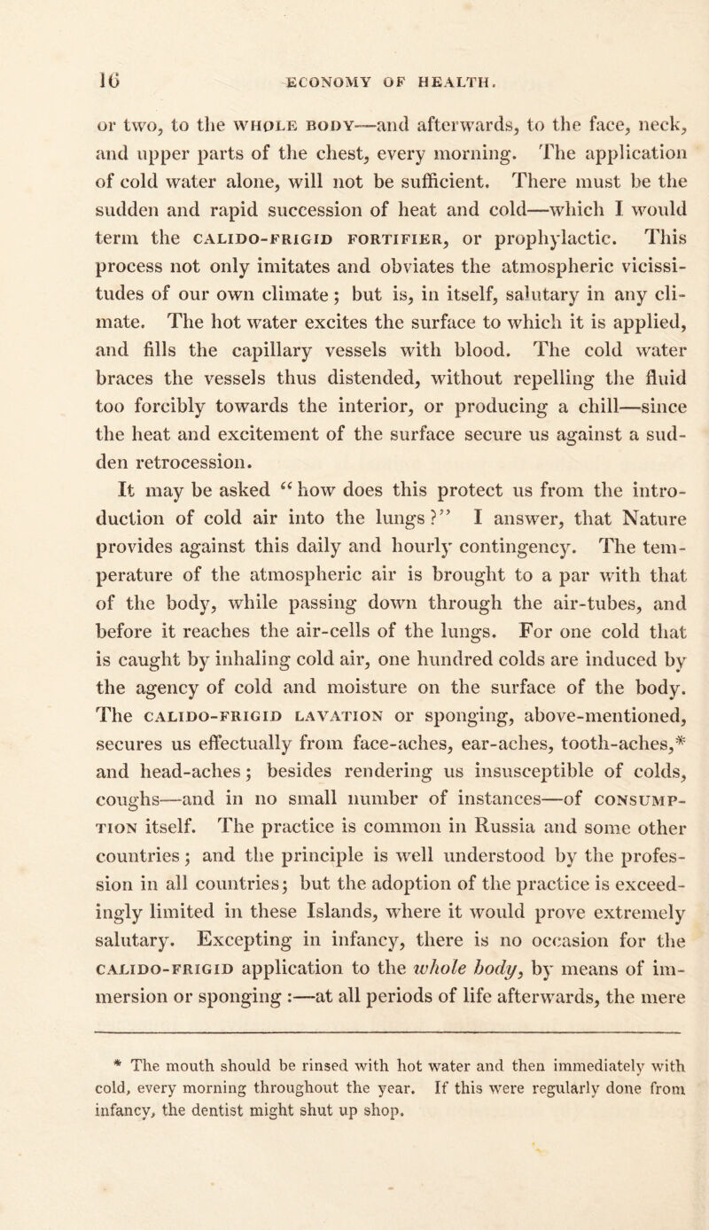 or two, to the whole body—and afterwards^ to the face, neck, and upper parts of the chest, every morning. The application of cold water alone, will not be sufficient. There must be the sudden and rapid succession of heat and cold—which I would term the calido-frigid fortifier, or prophylactic. This process not only imitates and obviates the atmospheric vicissi- tudes of our own climate; but is, in itself, salutary in any cli- mate, The hot water excites the surface to which it is applied, and fills the capillary vessels with blood. The cold water braces the vessels thus distended, without repelling the fluid too forcibly towards the interior, or producing a chill—since the heat and excitement of the surface secure us against a sud- den retrocession. It may be asked “ how does this protect us from the intro- duction of cold air into the lungs I answer, that Nature provides against this daily and hourly contingency. The tem- perature of the atmospheric air is brought to a par with that of the body, while passing down through the air-tubes, and before it reaches the air-cells of the lungs. For one cold that is caught by inhaling cold air, one hundred colds are induced by the agency of cold and moisture on the surface of the body. The calido-frigid lavation or sponging, above-mentioned, secures us effectually from face-aches, ear-aches, tooth-aches,* and head-aches; besides rendering us insusceptible of colds, coughs—and in no small number of instances—of consump- tion itself. The practice is common in Russia and some other countries; and the principle is well understood by the profes- sion in all countries; but the adoption of the practice is exceed- ingly limited in these Islands, where it would prove extremely salutary. Excepting in infancy, there is no occasion for the calido-frigid application to the whole body, by means of im- mersion or sponging :—-at all periods of life afterwards, the mere * The mouth should be rinsed with hot water and then immediately with cold, every morning throughout the year. If this were regularly done from infancy, the dentist might shut up shop.