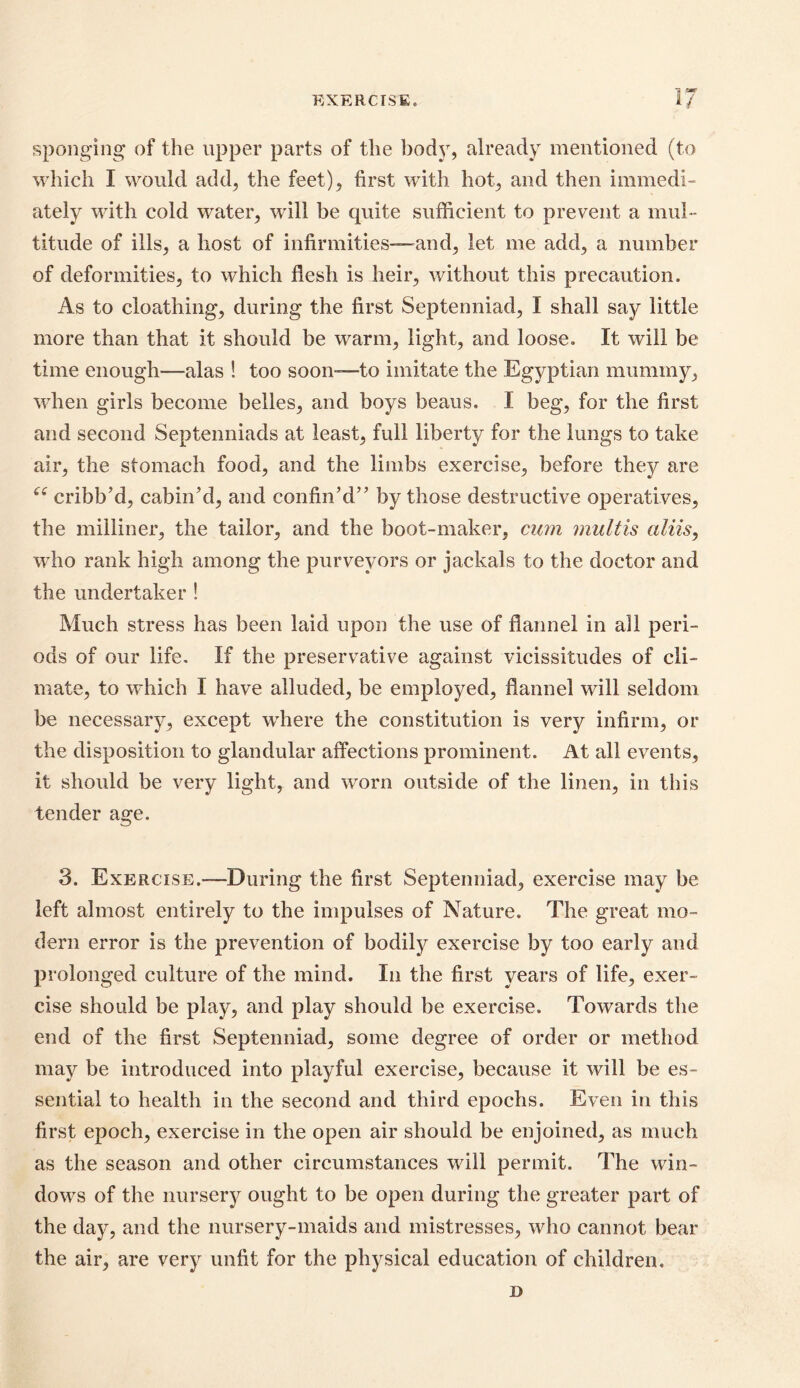 EXERCISE* 1 ^ 1/ sponging of the upper parts of the body, already mentioned (to which I would add, the feet), first with hot, and then immedi- ately with cold water, will be quite sufficient to prevent a mul- titude of ills, a host of infirmities—and, let me add, a number of deformities, to which flesh is heir, without this precaution. As to cloathing, during the first Septenniad, I shall say little more than that it should be warm, light, and loose. It will be time enough—alas ! too soon—to imitate the Egyptian mummy, when girls become belles, and boys beaus. I beg, for the first and second Septenniads at least, full liberty for the lungs to take air, the stomach food, and the limbs exercise, before they are “ cribb’d, cabin'd, and confin’d” by those destructive operatives, the milliner, the tailor, and the boot-maker, cum multis aliis, wTho rank high among the purveyors or jackals to the doctor and the undertaker ! Much stress has been laid upon the use of flannel in all peri- ods of our life. If the preservative against vicissitudes of cli- mate, to which I have alluded, be employed, flannel will seldom be necessary, except where the constitution is very infirm, or the disposition to glandular affections prominent. At all events, it should be very light, and worn outside of the linen, in this tender age. 3. Exercise.—During the first Septenniad, exercise may be left almost entirely to the impulses of Nature. The great mo- dern error is the prevention of bodily exercise by too early and prolonged culture of the mind. In the first years of life, exer- cise should be play, and play should be exercise. Towards the end of the first Septenniad, some degree of order or method may be introduced into playful exercise, because it will be es- sential to health in the second and third epochs. Even in this first epoch, exercise in the open air should be enjoined, as much as the season and other circumstances will permit. The win- dows of the nursery ought to be open during the greater part of the day, and the nursery-maids and mistresses, who cannot bear the air, are very unfit for the physical education of children. D