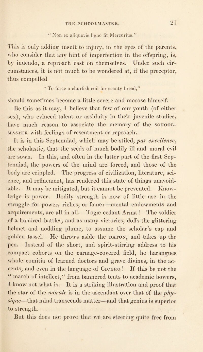 THE SCHOOLMASTER. '* Non ex aiiquovis ligno fit Mercurius.” This is only adding insult to injury, in the eyes of the parents, who consider that any hint of imperfection in the offspring, is, by inuendo, a reproach cast on themselves. Under such cir- cumstances, it is not much to be wondered at, if the preceptor, thus compelled “ To force a churlish soil for scanty bread/* should sometimes become a little severe and morose himself. Be this as it may, I believe that few of our youth (of either sex), who evinced talent or assiduity in their juvenile studies, have much reason to associate the memory of the school- master with feelings of resentment or reproach. It is in this Septenniad, which may be stiled, par excellence, the scholastic, that the seeds of much bodily ill and moral evil are sown. In this, and often in the latter part of the first Sep- tenniad, the powers of the mind are forced, and those of the body are crippled. The progress of civilization, literature, sci- ence, and refinement, has rendered this state of things unavoid- able. It may be mitigated, but it cannot be prevented. Know- ledge is power. Bodily strength is now of little use in the struggle for power, riches, or fame:—mental endowments and acquirements, are all in all. Togye cedant Arma ! The soldier of a hundred battles, and as many victories, doffs the glittering helmet and nodding plume, to assume the scholar’s cap and golden tassel. He throws aside the baton, and takes up the pen. Instead of the short, and spirit-stirring address to his compact cohorts on the carnage-covered field, he harangues whole comitia of learned doctors and grave divines, in the ac- cents, and even in the language of Cicero ! If this be not the u march of intellect,” from bannered tents to academic bowers, I know not what is. It is a striking illustration and proof that the star of the morale is in the ascendant over that of the phy- sique—that mind transcends matter—and that genius is superior to strength, But this does not prove that we are steering quite free from