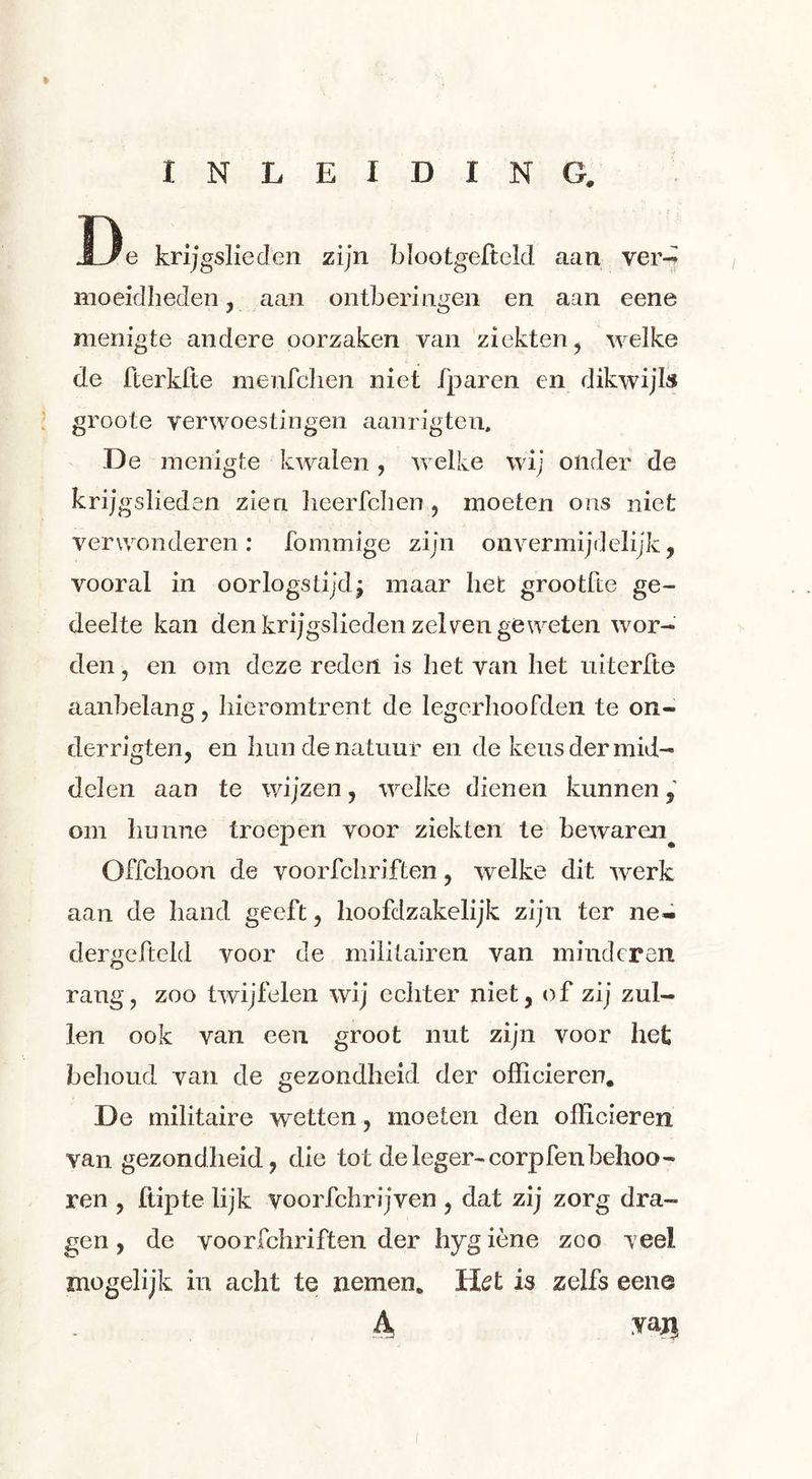 INLEIDING. J3e krijgslieden zijn blootgelteld aan ver- moeidheden , aan ontberingen en aan eene menigte andere oorzaken van ziekten, welke de fterklte menfchen niet fparen en dikwijls groote verwoestingen aanrigten, De menigte kwalen , welke wij onder de krijgslieden zien lieerfchen , moeten ons niet verwonderen: fommige zijn onvermijdelijk, vooral in oorlogstijd^ maar het grootfte ge- deelte kan den krijgslieden zei yen geweten wor- den , en om deze reden is het van het uiterfte aanbelang, hieromtrent de legerhoofden te on- derrigten, en hun de natuur en de keus der mid- delen aan te wijzen, welke dienen kunnen, om hunne troepen voor ziekten te bewaren^ Offchoon de voorfchriften, welke dit werk aan de hand geeft, hoofdzakelijk zijn ter ne- dergefteld voor de militairen van minderen rang, zoo twijfelen wij echter niet, of zij zul- len ook van een groot nut zijn voor het behoud van de gezondheid der officieren. De militaire wetten, moeten den officieren van gezondheid, die tot de leger-corpfenbehoo- ren , hipte lijk voorfchrijven , dat zij zorg dra- gen , de voorfchriften der hygiène zoo veel mogelijk in acht te nemen. Het is zelfs eene 4 vaji