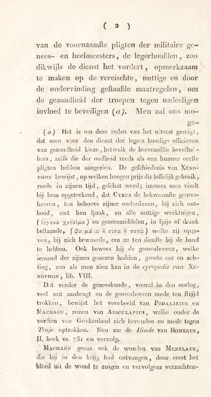 van de voornaamfte pligten der militaire ge- nees- en heelmeesters, de legerhoofden ? zoo dikwijls de dienst liet vordert, opmerkzaam te maken op de vereischte, nuttige en door de ondervinding geftaafde maatregelen , óm de gezondheid der troepen tegen nadeeligen invloed te beveiligen (a). Men zal ons mo- ge- (a) Het is om deze reden van liet uiterst geurig l, dat men voor den dienst der legers kundige officieren van gezondheid kieze, hetwelk de beroemtlfte bevelheb- bers , zeii's die der oudheid reeds als een hunner eerile pligten hebben aangezien. De gefchiedenis van Xeno- piion bewijst , op welken hoogen prijs dit loffelijk gebruik, reeds in zijnen tijd, gefchat werd; immers men vindt bij hem opgeteekend dat Cyrus de hekwaamfle genêes- heeren, ten behoeve zijner onderdanen, bij zich ont- bood, met hen fprak, en alle nuttige werktuigen, ( oç/yzvx XPVjPÏfta) en geneesmiddelen, in fpijs of drank Lelt aan de, ( (pcif.ftd :a >? ara v, ttqtIz ) welke zij opga- ven) hij zich bewaarde, om ze ten dienfte bij de hand ie hebben. Ook bewees hij de geneesheeren, welke iemand der zijnen genezen hadden, groote eer en ach- ting, zoo als men zien kan in de cyropedie van Xe- nopiion , lib. VIII. Dat verder de geneeskunde, vooral in eten oorlog, veel nut aanbragt en de geneesheeren mede ten IIrijd trokken, bewijst het voorbeeld van Podalirius en Machaön , zonen van Aesculapius , welke onder de vorlten van Griekenland zich bevonden en mede tegen Troje optrokken. Men zie de Iliade van Homerus , XL boek vs. y3i en vervolg. Machaon genas ook de wonden van Menelaus, die hij in den krijg had ontvangen, door eerst het bloed uit de wond te zuigen en vervolgens verzachten-