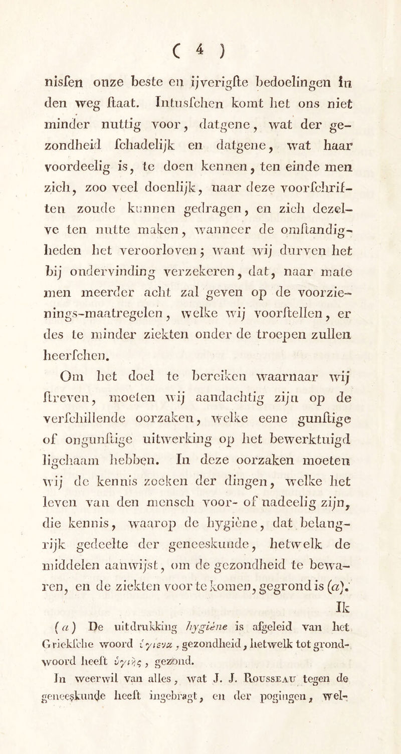 nisfen onze beste en ijverigfte bedoelingen in den weg haat. Intusfchen komt liet ons niet minder nuttig voor , datgene, wat der ge- zondheid fcliadelijk en datgene, wat haar voordeelig is, te doen kennen, ten einde men zich, zoo veel doenlijk, naar deze voorfchrif- ten zoude kunnen gedragen, en zicli dezel- ve ten nutte maken, wanneer de omhandig- heden het veroorloven ; want wij durven het bij ondervinding verzekeren, dat, naar mate men meerder acht zal geven op de voorzie- nings-maatregelen, welke wij vóórhellen, er des te minder ziekten onder de troepen zullen heerfchen. Om het doel te bereiken waarnaar wij ftreven, moeten wij aandachtig zijn op de verfcliillende oorzaken, welke eene gunftige of ongunllige uitwerking op het bewerktuigd lipchaam hebben. In deze oorzaken moeten o wij de kennis zoeken der dingen, welke het leven van den mensch voor- of nadeelig zijn, die kennis, waarop de hygiène, dat belang- rijk gedeelte der geneeskunde, hetwelk de middelen aanwijst, om de gezondheid te bewa- ren, en de ziekten voor te komen, gegrond is («). Ik ( a) De uitdrukking hygiène is afgeleid van liet Griekfche woord iyis'jx, gezondheid, hetwelk tot grond- woord heeft vywç, gezond. In weerwil van alles, wat J. J. Rousseau tegen de geneeskunde heeft ingebragt, en der pogingen, wel-