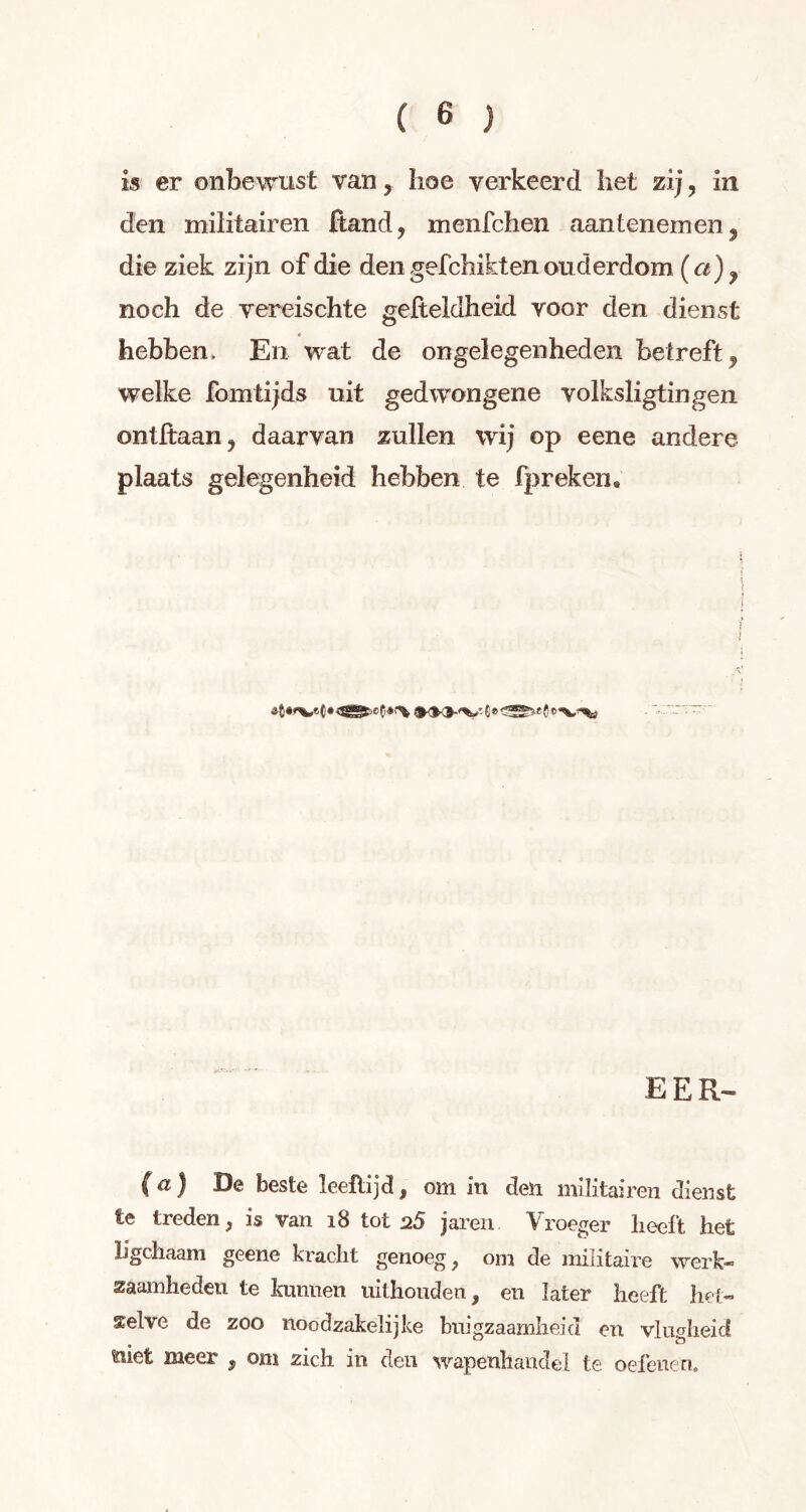 is er onbewust van, hoe verkeerd het zij, in den militairen ftand, menfchen aantenemen^ die ziek zijn of die den gefchikten ouderdom ( a) ? noch de vereischte gelteldheid yoor den dienst « hebben. En wat de ongelegenheden betreft, welke fomtijds uit gedwongene volksligtin gen ontftaan, daarvan zullen wij op eene andere plaats gelegenheid hebben te fpreken. EER- (a) De beste leeftijd, om in den militairen dienst te treden, is van 18 tot 25 jaren Vroeger heeft het ligchaam geene kracht genoeg, om de militaire werk- zaamheden te kunnen uithonden, en later heeft het- zelve de zoo noodzakeüjke buigzaamheid en vlugheid tiiet meer , om zich in den wapenhandel te oefenen»